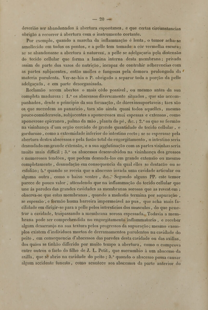 deverião ser abandonados á abertura espontânea, e que certas circunstancias obrigão a recorrer á abertura com o instrumento cortante. Por exemplo, quando a marcha da inflammação é lenta, o tumor acha-se amollecido em todos os pontos, e a pelle tem tomado a çôr vermelha escura; se se abandonasse a abertura á natureza, a pelle se adelgaçaria pçla distensão do tecido cellular que forma a lamina interna desta membrana; privada assim de parte dos vazos de nutrição, incapaz de contrahir adherencias com as partes subjacentes, então molles e fungosas pela demora prolongada da ' matéria purulenta. Ver-se-hia o P. obrigado a separar toda a porção da pelle adelgaçada, e em parte desorganisada. Reclamão serem abertos o mais cedo possivel, ou mesmo antes da sua completa madureza : 1.° os abscessos diversamente situados , que são accom- panhados, desde o principio da sua formação, de dores insuportáveis; taes são os que succedem ao panaricio , taes são ainda quasi todos aquelies, mesmo pouco consideráveis, subjacentes a aponevroses mui espessas e extensas, como aponevrose epicranea, palma da mão , planta do pé, &c.; 2.° os que se formão na visinhança d'um órgão cercado de grande quantidade de tecido cellular , e gordurozo , como a extremidade inferior do intestino recto; se se esperasse pela abertura destes abscessos e pela fusão total do engorgitamento , o intestino seria desnudado em grande extensão, e a sua agglutinação com as partes visinhas seria muito mais difficil ; 3.° os abscessos desenvolvidos na visinhança dos grossos e numerosos tendões, que podem desnuda-los em grande extensão ou mesmo completamente , desnudação em consequência da qual elles se destacão ou se esfolião; L\.° quando se receia que o abscesso invada uma cavidade articular ou alguma outra, como o baixo ventre , &c.r Segundo alguns PP. este temor parece de pouco valor , attendendo que na inflammação do tecido cellular que une ás paredes das grandes cavidades as membranas sorosas que as revestem ; observa-se que estas membranas , quando a moléstia termina por supuração , se espessão , e formão huma barreira impermeável ao pus, que acha mais fa- cilidade em dirigir-se para a pelle pelos intèrsticios dos músculos, do que pene- trar a cavidade, traspassando a membrana sorosa espessada. Todavia a mem- brana pode ser comprehendida no engorgitamento inflammatorio , e receber algum desarranjo na sua textura pelos progressos da supuração; mesmo exem- plos existem d'individuos mortos de derramamentos purulentos na cavidade do peito , em consequência d'abscessos das paredes desta cavidade ou das axillas, dos quaes se tinhão differido por muito tempo a abertura, como o comprova entre outros o facto do filho de J. L. Petit, que suecumbio á um abscesso da axilla, que se abrio na cavidade do peito ; 5.° quando o abscesso possa causar algum accidente funesto, como acontece aos abscessos da parte anterior do