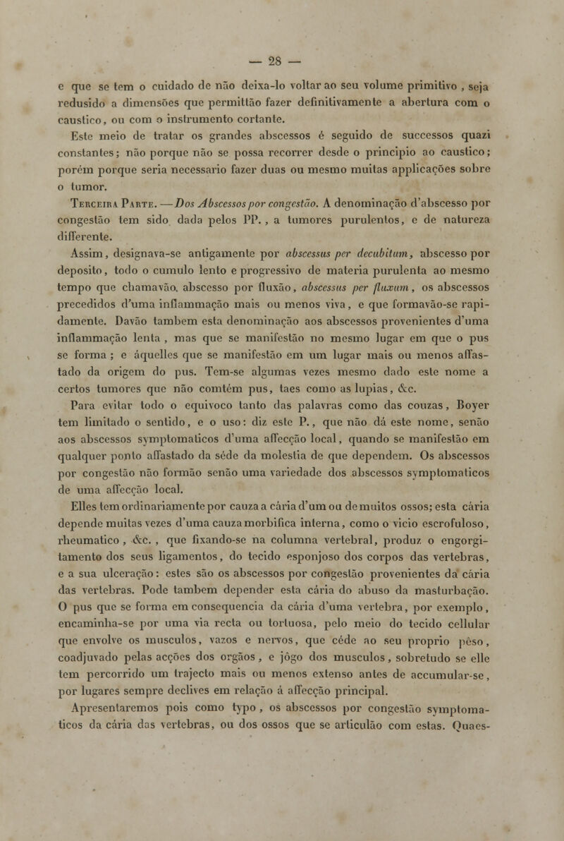 e que se tom o cuidado de não deixa-lo voltar ao seu volume primitivo , seja redusido a dimensões que permittão fazer definitivamente a abertura com o cáustico, ou com o instrumento cortante. Este meio de tratar os grandes abscessos é seguido de successos quazi constantes; não porque não se possa recorrer desde o principio ao cáustico; porém porque seria necessário fazer duas ou mesmo muitas applicações sobre o tumor. Terceira. Parte. —Dos Abscessos por congestão. A denominação d'abscesso por congestão tem sido dada pelos PP. , a tumores purulentos, e de natureza difTerente. Assim, designava-se antigamente por abscessus per decubitum, abscesso por deposito, todo o cumulo lento e progressivo de matéria purulenta ao mesmo tempo que chamavão, abscesso por fluxão, abscessus per flux um, os abscessos precedidos d'uma inflammação mais ou menos viva, e que formavão-se rapi- damente. Davão também esta denominação aos abscessos provenientes d'uma inflammação lenta , mas que se manifestão no mesmo lugar em que o pus se forma ; e áquelles que se manifestão em um lugar mais ou menos affas- tado da origem do pus. Tem-se algumas vezes mesmo dado este nome a certos tumores que não comtém pus, taes como aslupias, &c. Para evitar todo o equivoco tanto das palavras como das couzas, Boyer tem limitado o sentido, e o uso: diz este P., que não dá este nome, senão aos abscessos symptomaticos d'uma aífecção local, quando se manifestão em qualquer ponto aífastado da sede da moléstia de que dependem. Os abscessos por congestão não formão senão uma variedade dos abscessos symptomaticos de uma aífecção local. Elles tem ordinariamente por cauza a caria d'um ou de muitos ossos; esta caria depende muitas vezes duma cauzamorbifica interna, como o vicio escrofuloso, rheumatico , &c. , que fixando-se na columna vertebral, produz o engorgi- tamento dos seus ligamentos, do tecido esponjoso dos corpos das vértebras, e a sua ulceração: estes são os abscessos por congestão provenientes da caria das vértebras. Pode também depender esta caria do abuso da masturbação. O pus que se forma era consequência da caria duma vértebra, por exemplo, encaminha-se por uma via recta ou tortuosa, pelo meio do tecido cellular que envolve os músculos, vazos e nervos, que cede ao seu próprio peso, coadjuvado pelas acções dos órgãos, e jogo dos músculos, sobretudo se elle tem percorrido um trajecto mais ou menos extenso antes de accumular-se, por lugares sempre declives em relação á aífecção principal. Apresentaremos pois como typo , os abscessos por congestão symptoma- ticos da caria das vértebras, ou dos ossos que se articulão com estas. Quaes-