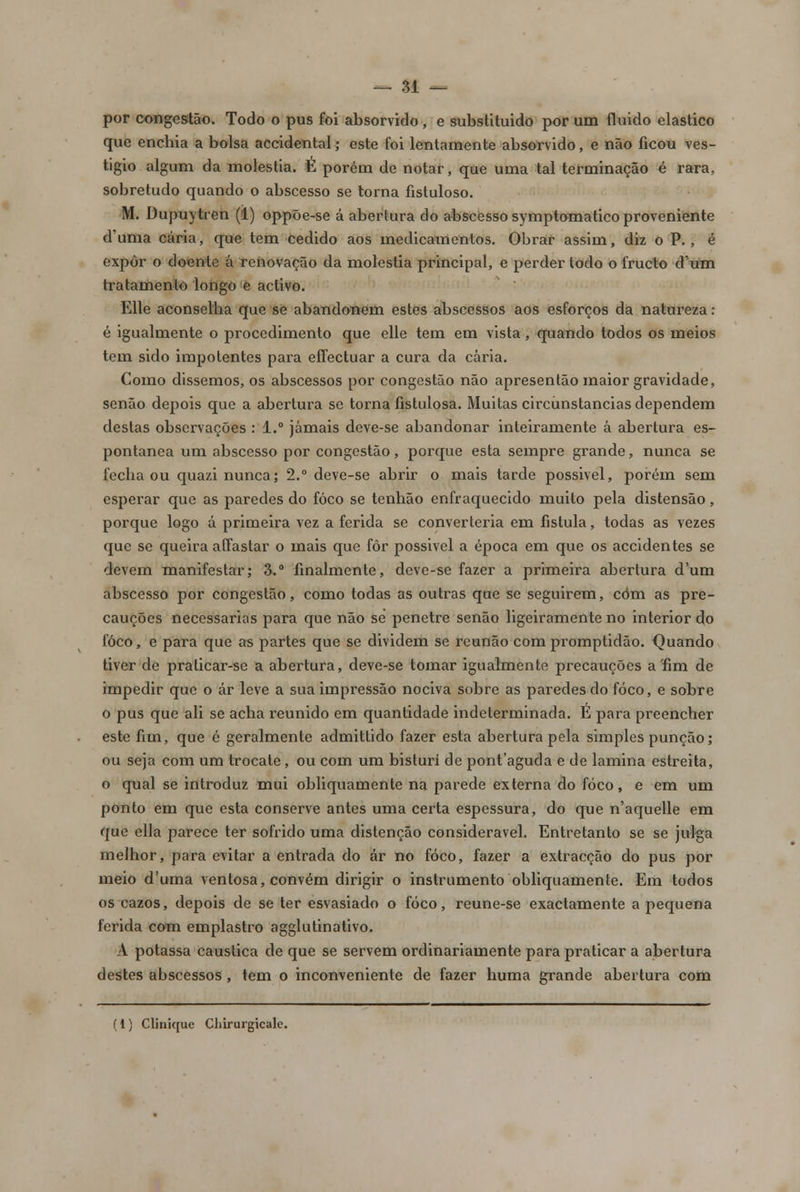 por congestão. Todo o pus foi absorvido, e substituido por um fluido elástico que enchia a bolsa accidental; este foi lentamente absorvido, e não ficou ves- tígio algum da moléstia. É porém de notar, que uma tal terminação é rara, sobretudo quando o abscesso se torna fistuloso. M. Dupuytren (1) oppõe-se á abertura do abscesso symptomatico proveniente d'uma caria, que tem cedido aos medicamentos. Obrar assim, diz o P., é expor o doente á renovação da moléstia principal, e perder todo o frueto d'um tratamento longo e activo. Elle aconselha que se abandonem estes abscessos aos esforços da natureza: é igualmente o procedimento que elle tem em vista, quando todos os meios tem sido impotentes para effectuar a cura da caria. Como dissemos, os abscessos por congestão não apresentão maior gravidade, senão depois que a abertura se torna fistulosa. Muitas circunstancias dependem destas observações : 1.° jamais deve-se abandonar inteiramente á abertura es- pontânea um abscesso por congestão, porque esta sempre grande, nunca se fecha ou quazi nunca; 2.° deve-se abrir o mais tarde possivel, porém sem esperar que as paredes do foco se tenhão enfraquecido muito pela distensão, porque logo á primeira vez a ferida se converteria em fistula, todas as vezes que se queira aífastar o mais que fôr possivel a época em que os accidentes se devem manifestar; 3.° finalmente, deve-se fazer a primeira abertura dum abscesso por congestão, como todas as outras que se seguirem, côm as pre- cauções necessárias para que não se penetre senão ligeiramente no interior do foco, e para que as partes que se dividem se reunão com promptidão. Quando tiver de praticar-se a abertura, deve-se tomar igualmente precauções a fim de impedir que o ár leve a sua impressão nociva sobre as paredes do foco, e sobre o pus que ali se acha reunido em quantidade indeterminada. É para preencher este fim, que é geralmente admittido fazer esta abertura pela simples punção; ou seja com um trocate, ou com um bisturi de pontaguda e de lamina estreita, o qual se introduz mui obliquamente na parede externa do foco, e em um ponto em que esta conserve antes uma certa espessura, do que n'aquelle em que ella parece ter sofrido uma distenção considerável. Entretanto se se julga melhor, para evitar a entrada do ár no foco, fazer a extracção do pus por meio d'uma ventosa, convém dirigir o instrumento obliquamente. Em todos os cazos, depois de se ter esvasiado o foco, reune-se exactamente a pequena ferida com emplastro agglutinativo. A potassa cáustica de que se servem ordinariamente para praticar a abertura destes abscessos, tem o inconveniente de fazer huma grande abertura com
