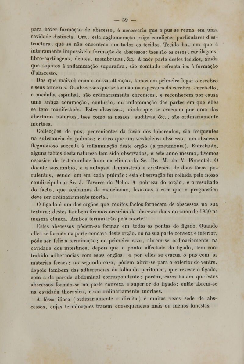 para haver formação de abscesso, é necessário que o pus se reúna em uma cavidade distincta. Ora, esta agglomeração exige condições particulares d'es- tructura, que se não encontrão em todos os tecidos. Tecido ha, em que é inteiramente impossivel a formação de abscessos: taes são os ossos, cartilagens, fibro-cartilagens, dentes, membranas, &c. A mór parte destes tecidos, ainda que sujeitos á inflammação supurativa, são comtudo refractários á formação d'abscesso. Dos que mais chamão a nossa attenção, temos em primeiro lugar o cérebro e seus annexos. Os abscessos que se formão na espessura do cérebro, cerebello, e medulla espinhal, são ordinariamente chronicos, e reconhecem por causa uma antiga commoção, contusão, ou inflammação das partes em que elles se tem manifestado. Estes abscessos, ainda que se evacuem por uma das aberturas naturaes, taes como as nasaes, auditivas, &c., são ordinariamente mortaes. Collecções de pus, provenientes da fusão dos tubérculos, são frequentes na substancia do pulmão; é raro que um verdadeiro abscesso, um abscesso flegmonoso succeda â inflammação deste órgão (a pneumonia). Entretanto, alguns factos desta natureza tem sido observados, e este anno mesmo, tivemos occasião de testemunhar hum na clinica do Sr. Dr. M. do V. Pimentel. O doente succumbio, e a autopsia demonstrou a existência de dous focos pu- rulentos, sendo um em cada pulmão: esta observação foi colhida pelo nosso condiscípulo o Sr. J. Tavares de Mello. A nobreza do órgão, e o resultado do facto, que acabamos de mencionar, leva-nos a crer que o prognostico deve ser ordinariamente mortal. O fígado é um dos órgãos que muitos factos fornecem de abscessos na sua textura; destes também tivemos occazião de observar dous no anno de 18^0 na mesma clinica. Ambos terminarão pela morte! Estes abscessos pódem-se formar em todos os pontos do fígado. Quando elles se formão na parte concava deste órgão, ou na sua parte convexa e inferior, pôde ser feliz a terminação; no primeiro cazo, abrem-se ordinariamente na cavidade dos intestinos, depois que o ponto aíTectado do fígado, tem con- traindo adherencias com estes órgãos, e por elles se evacua o pus com as matérias fecaes; no segundo cazo, podem abrir-se para o exterior do ventre, depois também das adherencias da folha do peritoneo, que reveste o fígado, com a da parede abdominal correspondente; porém, cazos ha em que estes abscessos formão-se na parte convexa e superior do fígado; então abrem-se na cavidade thoraxica, e são ordinariamente mortaes. A fossa iliaca (ordinariamente a direita ) é muitas vezes sede de abs- cessos, cujas terminações trazem consequências mais ou menos funestas.