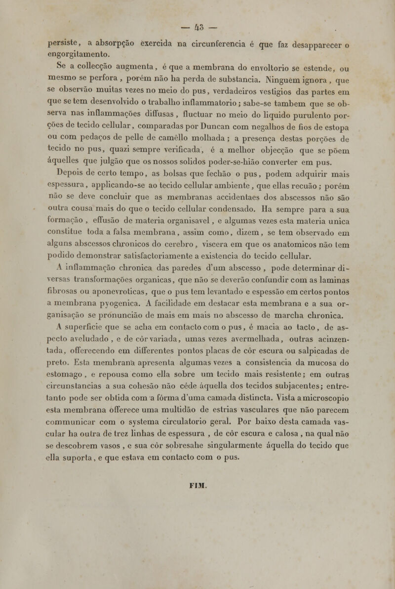 persiste, a absorpção exercida na circunferência é que faz desapparecer o engorgitamento. Se a collecção augmenta, é que a membrana do envoltório se estende, ou mesmo se perfora , porém não ha perda de substancia. Ninguém ignora , que se observão muitas vezes no meio do pus, verdadeiros vesligios das partes em que se tem desenvolvido o trabalho inflammatorio; sabe-se também que se ob- serva nas inflammações diffusas , fluctuar no meio do liquido purulento por- ções de tecido cellular, comparadas por Duncan com negalhos de fios de estopa ou com pedaços de pelle de camêllo molhada ; a presença destas porções de tecido no pus, quazi sempre verificada, é a melhor objecção que se põem áquelles que julgão que os nossos sólidos poder-se-hião converter em pus. Depois de certo tempo, as bolsas que fechão o pus, podem adquirir mais espessura, applicando-se ao tecido cellular ambiente , que ellas recuão ; porém não se deve concluir que as membranas accidentaes dos abscessos não são outra cousa mais do que o tecido cellular condensado. Ha sempre para a sua formação , eífusão de matéria organisavel, e algumas vezes esta matéria única constitue toda a falsa membrana, assim como, dizem, se tem observado em alguns abscessos chronicos do cérebro, viscera em que os anatómicos não tem podido demonstrar satisfactoriamente a existência do tecido cellular. A inflammação chronica das paredes d'um abscesso , pode determinar di- versas transformações orgânicas, que não se deverão confundir com as laminas fibrosas ou aponevroticas, que o pus tem levantado e espessão em certos pontos a membrana pyogenica. A facilidade em destacar esta membrana e a sua or- ganisação se pronuncião de mais em mais no abscesso de marcha chronica. A superfície que se acha em contacto com o pus, é macia ao tacto, de as- pecto aveludado , e de côrvariada, umas vezes avermelhada, outras acinzen- tada, offerecendo em diíferentes pontos placas de côr escura ou salpicadas de preto. Esta membrana apresenta algumas vezes a consistência da mucosa do estômago, e repousa como ella sobre um tecido mais resistente; em outras circunstancias a sua cohesão não cede áquella dos tecidos subjacentes; entre- tanto pode ser obtida com a forma duma camada distincta. Vista a microscópio esta membrana offerece uma multidão de estrias vasculares que não parecem communicar com o systema circulatório geral. Por baixo desta camada vas- cular ha outra de trez linhas de espessura , de côr escura e calosa , na qual não se descobrem vasos , e sua côr sobresahe singularmente áquella do tecido que ella suporta, e que estava em contacto com o pus. FIM.