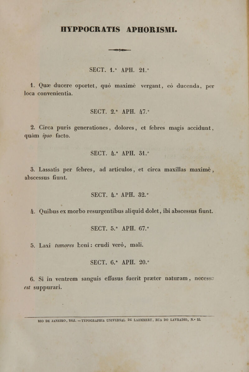 HYPPOCRATIS APHORISMI. SECT. 1.- APH. 21.° 1. Quae ducere oportet, quò maximè vergant, eò ducenda, per loca convenientia. SECT. 2.a APH. 47.° 2. Circa puris generationes, dolores, et febres magis accidunt, quàm ipso facto. SECT. 4.' APH. 31.° 3. Lassatis per febres, ad artículos, et circa maxillas maximè, abscessus fiunt. SECT. 4.a APH. 32.° li. Quibus ex morbo resurgentibus aliquid dolet, ibi abscessus fiunt. SECT. 5.a APH. 67.° 5. Laxi tumores bcni: crudi vero, mali. SECT. 6.a APH. 20.° 6. Si in ventrem sanguis efFusus fuerit praeter naturam, necessc est suppurari. BIO DE JANEIRO, 1841. —TYPOGRAPHIA UNIVERSAL UE LAEMMERT, RUA DO LAVRADIO, N.« 53.