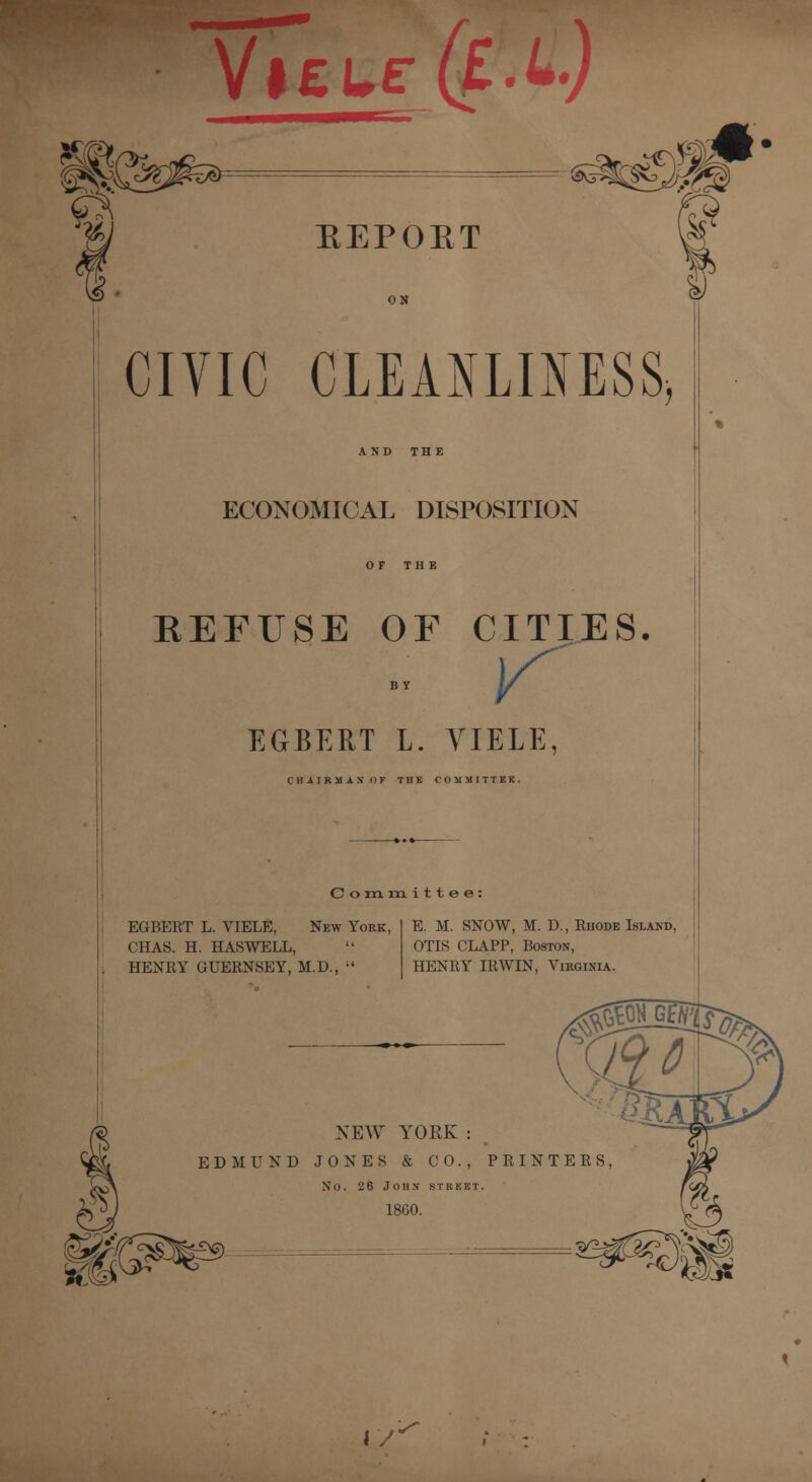 Vl£t£ REPORT CIVIC CLEANLINESS* AND THE ECONOMICAL DISPOSITION OF THE REFUSE OF CITIES. by y EGBERT L. VIELE, CHAIRMAN OF THK COMMITTER. C o m. m i 11 e e : EGBERT L. VIELE, New York, CHAS. H. HASWELL, | HENRY GUERNSEY, M.D.,  E. M. SNOW, M. D., Rhode Island, OTIS CLAPP, Boston, HENRY IRWIN, Virginia. NEW YORK : EDMUND JONES & CO., PRINTERS, No. 26 John street. 1860. IV