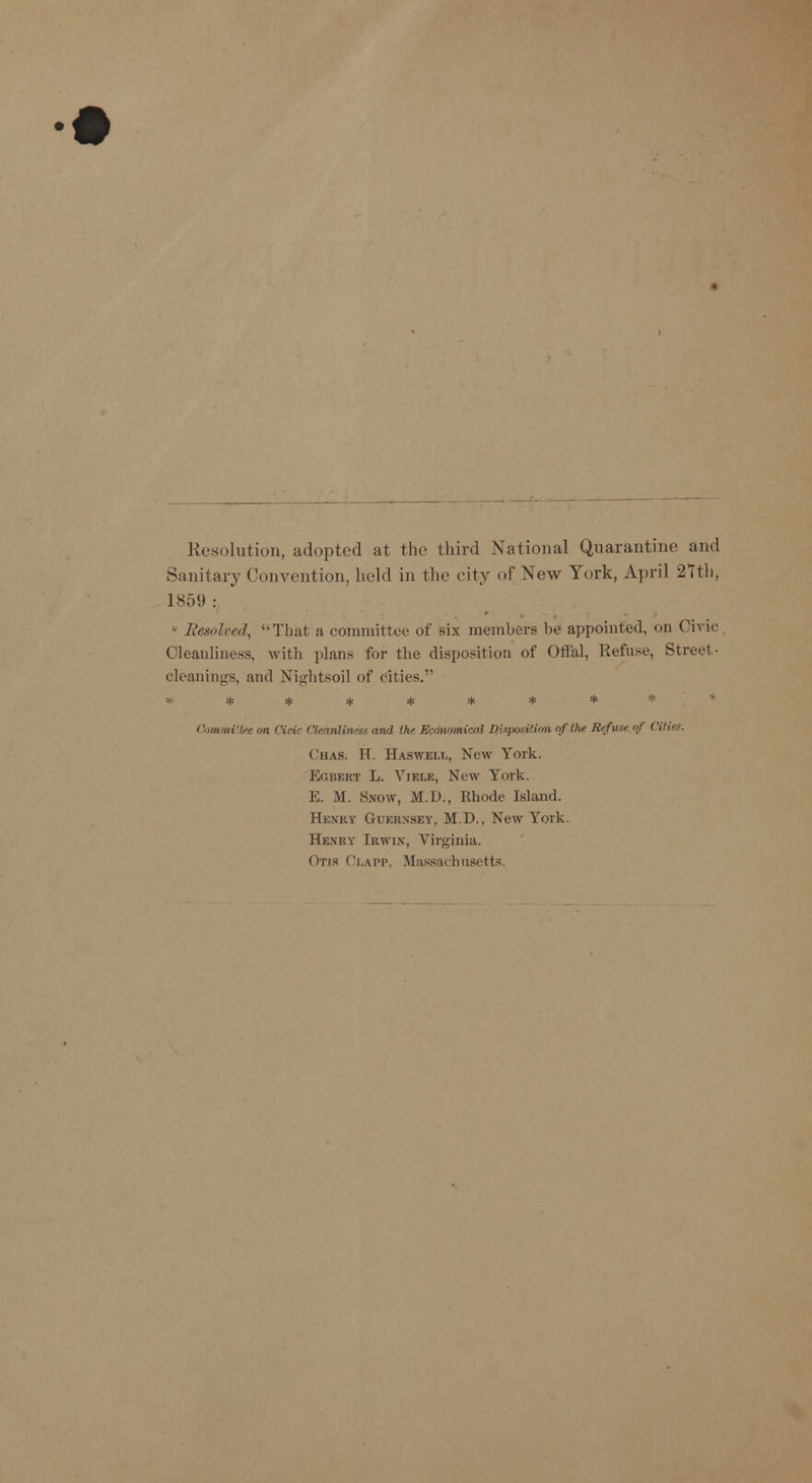 Resolution, adopted at the third National Quarantine and Sanitary Convention, held in the city of New York, April 21th, 1859 : Resolved, That a committee of six members be appointed, on Civic Cleanliness, with plans for the disposition of Offal, Refuse, Street- cleanings, and Nightsoil of cities. Committee on Civic Cleanliness and the Economical Qisposition of the Refuse <>) Cities. (has. H. Haswei.t,, New York. Egbert L. Vible, New York. E. M. Snow, M.D., Rhode Island. Henry Guernsey, M.D., New York. Henry Irwin, Virginia. Otis Clapp, Massachusetts.