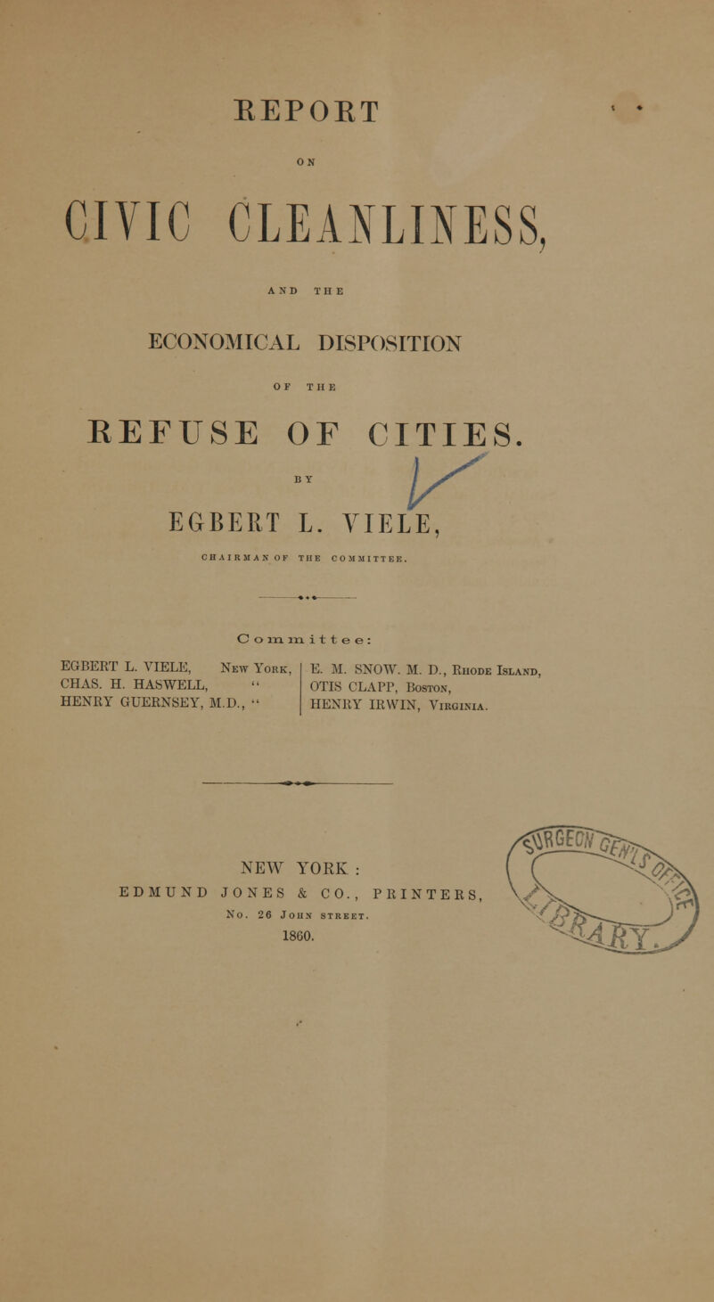 EEPOET CIVIC CLEANLINESS, AND THE ECONOMICAL DISPOSITION OF THE REFUSE OF CITIES EGBERT L. YIELE, CHAIRMAN OF THE COMMITTEE. Committee: EGBERT L. VIELE, New York, CHAS. H. HASWELL, HENRY GUERNSEY, M.D., E. M. SNOW. M. D., Rhode Island, OTIS CLAPP, Boston, HENRY IRWIN, Virginia. NEW YORK : EDMUND JONES & CO., PRINTERS, No. 26 John street. 1860.
