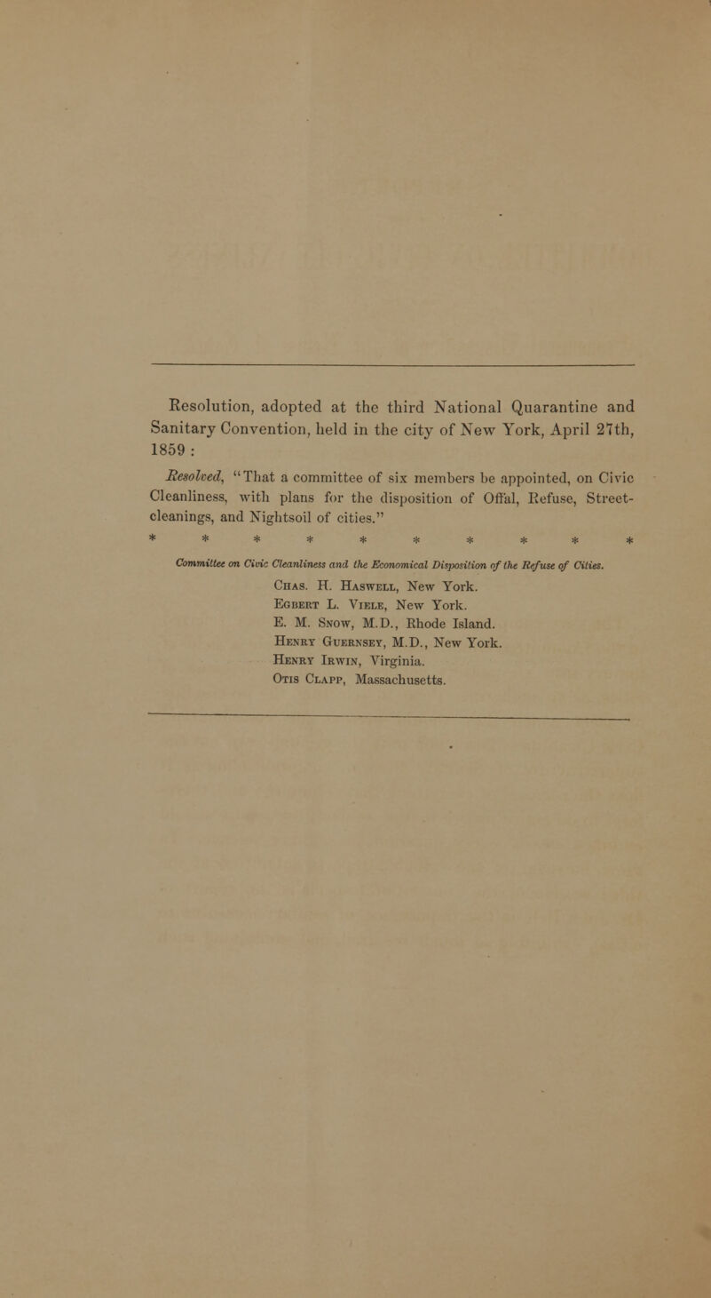 Resolution, adopted at the third National Quarantine and Sanitary Convention, held in the city of New York, April 27th, 1859 : liesofoed, That a committee of six members be appointed, on Civic Cleanliness, with plans for the disposition of Offal, Refuse, Street- cleanings, and Nightsoil of cities. ********** Committee on Civic Cleanliness and the Economical Disposition 0/ the Refuse of Cities. Chas. H. Haswell, New York. Egbert L. Viele, New York. E. M. Snow, M.D., Rhode Island. Henry Guernsey, M.D., New York. Henry Irwin, Virginia. Otis Clapp, Massachusetts.