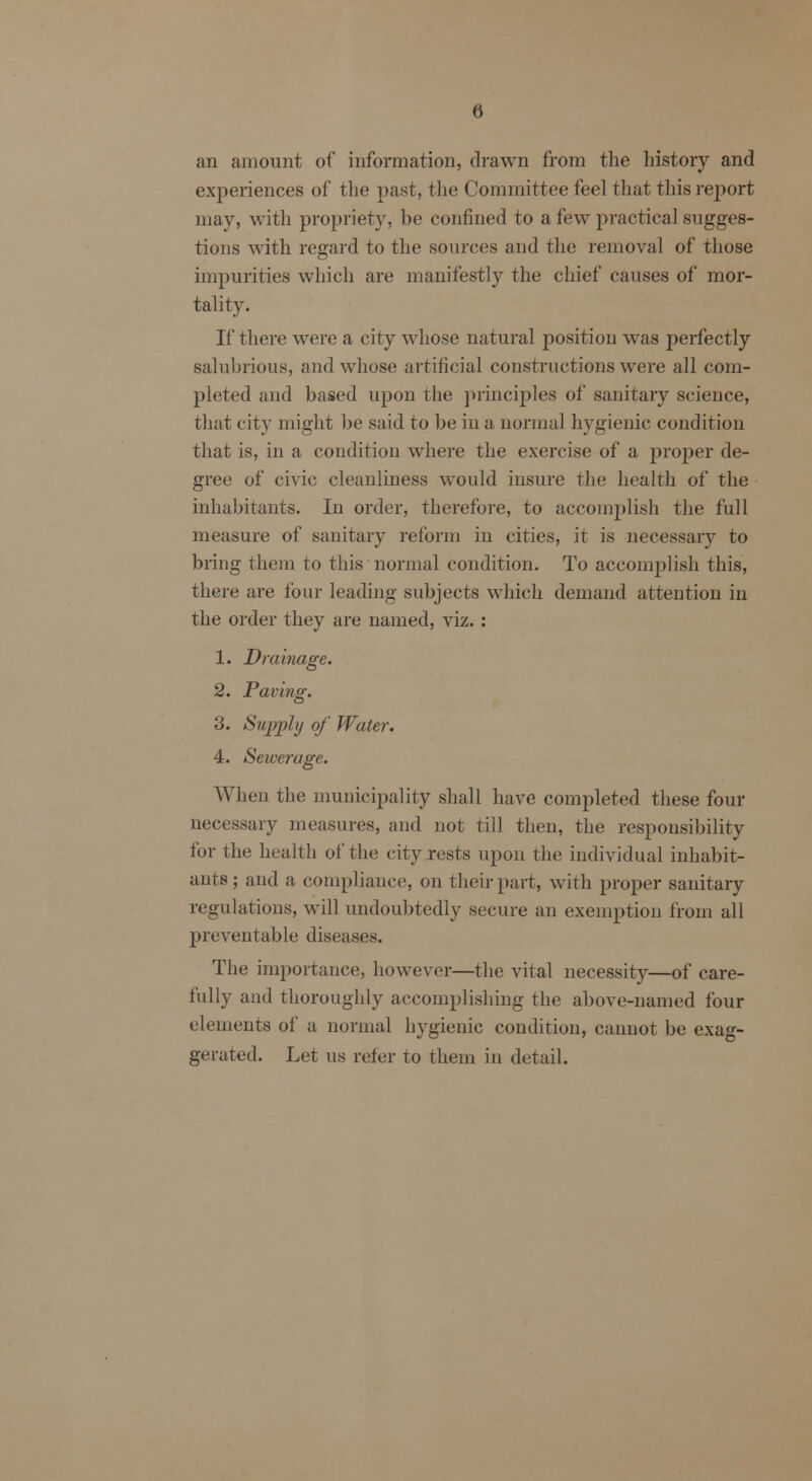 an amount of information, drawn from the history and experiences of the past, the Committee feel that this report may, with propriety, be confined to a few practical sugges- tions with regard to the sources and the removal of those impurities which are manifestly the chief causes of mor- tality. If there were a city whose natural position was perfectly salubrious, and whose artificial constructions were all com- pleted and based upon the principles of sanitary science, that city might be said to be in a normal hygienic condition that is, in a condition where the exercise of a proper de- gree of civic cleanliness would insure the health of the inhabitants. In order, therefore, to accomplish the full measure of sanitary reform in cities, it is necessary to bring them to this'normal condition. To accomplish this, there are lour leading subjects which demand attention in the order they are named, viz. : 1. Drainage. 2. Paving. 3. Supply of Water. 4. Sewerage. When the municipality shall have completed these four necessary measures, and not till then, the responsibility for the health of the city rests upon the individual inhabit- ants ; and a compliance, on their part, with proper sanitary regulations, will undoubtedly secure an exemption from all preventable diseases. The importance, however—the vital necessity—of care- fully and thoroughly accomplishing the above-named four elements of a normal hygienic condition, cannot be exag- gerated. Let us refer to them in detail.