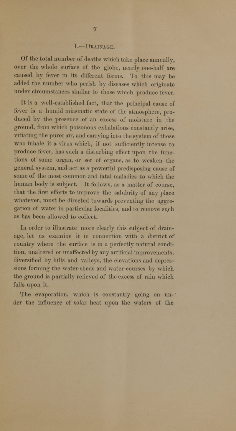 I.—Drainage. Of the total number of deaths which take place annually, over the whole surface of the globe, nearly one-half are caused by fever in its different forms. To this may be added the number who perish by diseases which originate under circumstances similar to those which produce fever. It is a well-established fact, that the principal cause of fever is a humid miasmatic state of the atmosphere, pro- duced by the presence of an excess of moisture in the ground, from which poisonous exhalations constantly arise, vitiating the purer air, and carrying in to the system of those who inhale it a virus which, if not sufficiently intense to produce fever, has such a disturbing effect upon the func- tions of some organ, or set of organs, as to weaken the general system, and act as a powerful predisposing cause of some of the most common and fatal maladies to which the human body is subject. It follows, as a matter of course, that the first efforts to improve the salubrity of any place whatever, must be directed towards preventing the aggre- gation of water in particular localities, and to remove su.ch as has been allowed to collect. In order to illustrate more clearly this subject of drain- age, let us examine it in connection with a district of country where the surface is in a perfectly natural condi- tion, unaltered or unaffected by any artificial improvements, diversified by hills and valleys, the elevations and depres- sions forming the water-sheds and water-courses by which the ground is partially relieved of the excess of rain which falls upon it. The evaporation, which is constantly going on un-' tier the influence of solar beat upon the waters of the