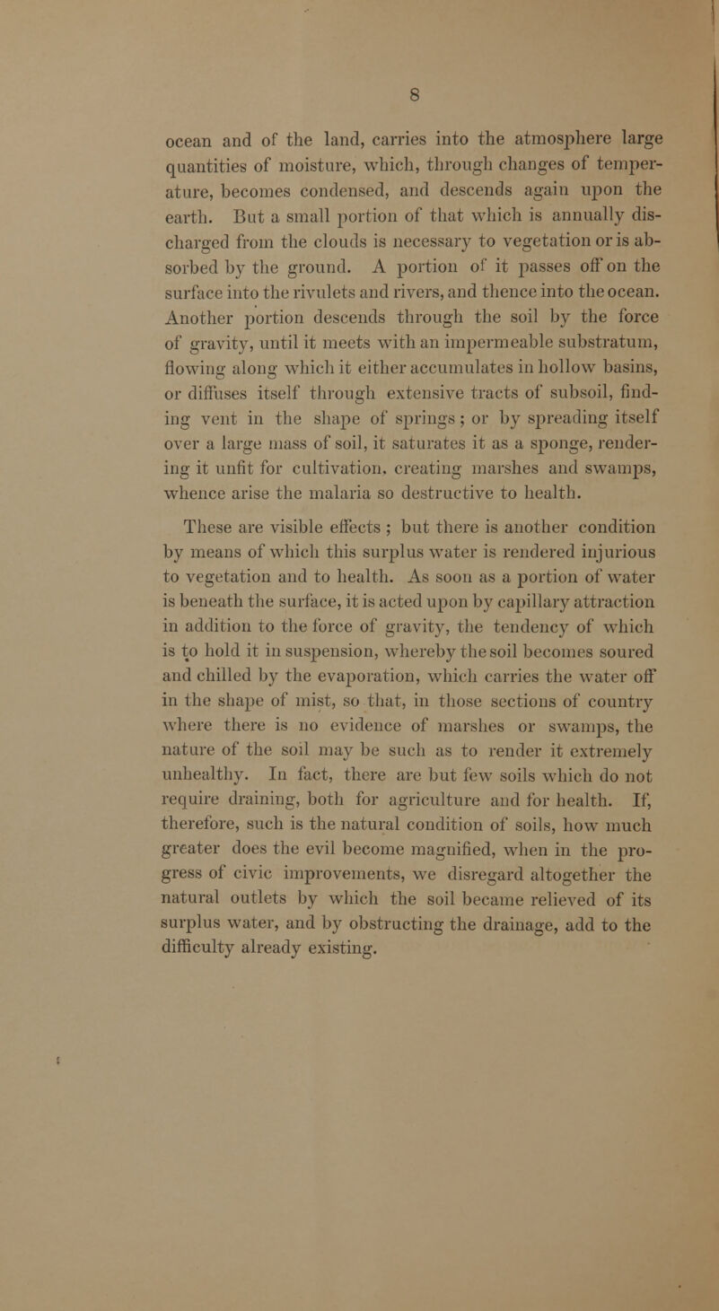 ocean and of the land, carries into the atmosphere large quantities of moisture, which, through changes of temper- ature, becomes condensed, and descends again upon the earth. But a small portion of that which is annually dis- charged from the clouds is necessary to vegetation or is ab- sorbed by the ground. A portion of it passes off on the surface into the rivulets and rivers, and thence into the ocean. Another portion descends through the soil by the force of gravity, until it meets with an impermeable substratum, flowing along which it either accumulates in hollow basins, or diffuses itself through extensive tracts of subsoil, find- ing vent in the shape of springs ; or by spreading itself over a large mass of soil, it saturates it as a sj)onge, render- ing it unfit for cultivation, creating marshes and swamps, whence arise the malaria so destructive to health. These are visible effects ; but there is another condition by means of which this surplus water is rendered injurious to vegetation and to health. As soon as a portion of water is beneath the surface, it is acted upon by capillary attraction in addition to the force of gravity, the tendency of which is to hold it in suspension, whereby the soil becomes soured and chilled by the evaporation, which carries the water off in the shape of mist, so that, in those sections of country where there is no evidence of marshes or swamps, the nature of the soil may be such as to render it extremely unhealthy. In fact, there are but few soils which do not require draining, both for agriculture and for health. If, therefore, such is the natural condition of soils, how much greater does the evil become magnified, when in the pro- gress of civic improvements, we disregard altogether the natural outlets by which the soil became relieved of its surplus water, and by obstructing the drainage, add to the difficulty already existing.