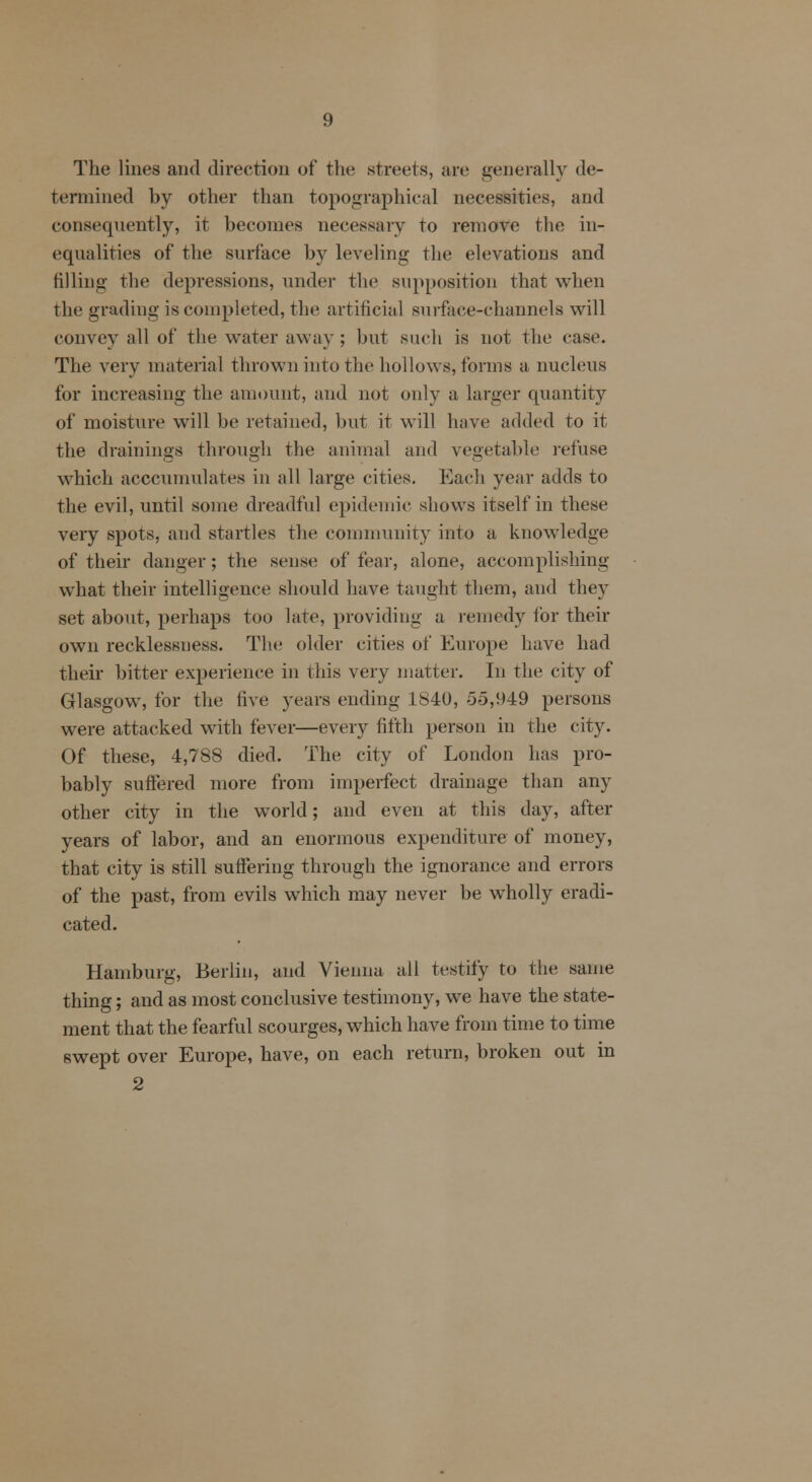 The lines and direction of the streets, arc generally de- termined by other than topographical necessities, and consequently, it becomes necessary to remove the in- equalities of the surface by leveling the elevations and filling- the depressions, under tin1 supposition that when the grading is completed, the artificial surface-channels will convey all of the water away ; but such is not the case. The very material thrown into the hollows, forms a nucleus for increasing the amount, and not only a larger quantity of moisture will be retained, but it will have added to it the drainings through the animal and vegetable refuse which acccumulates in all large cities. Each year adds to the evil, until some dreadful epidemic shows itself in these very spots, and startles the community into a knowledge of their danger; the sense of fear, alone, accomplishing what their intelligence should have taught them, and they set about, perhaps too late, providing a remedy for their own recklessness. The older cities of Europe have had their bitter experience in this very matter. In the city of Glasgow, for the five years ending Lb40, -35,<)49 persons were attacked with fever—every fifth person in the city. Of these, 4,788 died. The city of London has pro- bably suffered more from imperfect drainage than any other city in the world; and even at this day, after years of labor, and an enormous expenditure of money, that city is still suffering through the ignorance and errors of the past, from evils which may never be wholly eradi- cated. Hamburg, Berlin, and Vienna all testify to the same thing; and as most conclusive testimony, we have the state- ment that the fearful scourges, which have from time to time swept over Europe, have, on each return, broken out in 2