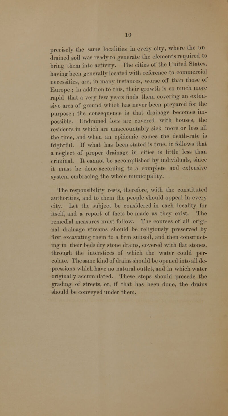 precisely the same localities in every city, where the un drained soil was ready to generate the elements required to bring them into activity. The cities of the United States, having been generally located with reference to commercial necessities, are, in many instances, worse off than those of Europe ; in addition to this, their growth is so much more rapid that a very few years finds them covering an exten- sive area of ground which has never been prepared for the purpose; the consequence is that drainage becomes im- possible. Undrained lots are covered with houses, the residents in which are unaccountably sick more or less all the time, and when an epidemic comes the death-rate is frightful. If what has been stated is true, it follows that a neglect of proper drainage in cities is little less than criminal. It cannot be accomplished by individuals, since it must be done according to a complete and extensive system embracing the whole municipality. The responsibility rests, therefore, with the constituted authorities, and to them the people should appeal in every city. Let the subject be considered in each locality for itself, and a report of facts be made as they exist. The remedial measures must follow. The courses of all origi- nal drainage streams should be religiously preserved by first excavating them to a firm subsoil, and then construct- ing in their beds dry stone drains, covered with flat stones, through the interstices of which the water could per- colate. The same kind of drains should be opened into all de- pressions which have no natural outlet, and in which water originally accumulated. These steps should precede the grading of streets, or, if that has been done, the drains should be conveyed under them.