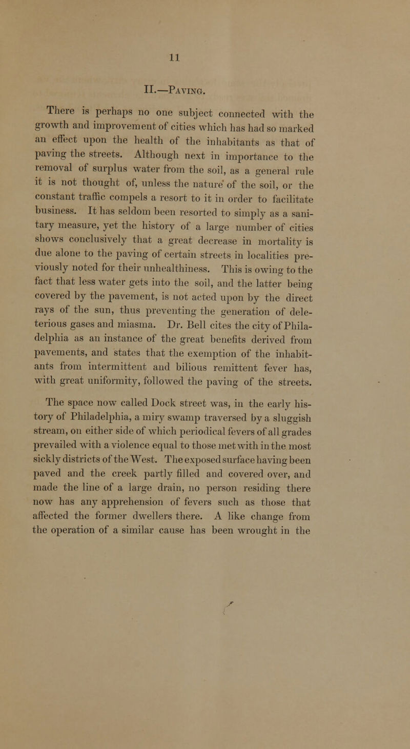 II.—Paving. There is perhaps no one subject connected with the growth and improvement of cities which has had so marked an effect upon the health of the inhabitants as that of paving the streets. Although next in importance to the removal of surplus water from the soil, as a general rule it is not thought of, unless the nature of the soil, or the constant traffic compels a resort to it in order to facilitate business. It has seldom been resorted to simply as a sani- tary measure, yet the history of a large number of cities shows conclusively that a great decrease in mortality is due alone to the paving of certain streets in localities pre- viously noted for their unhealthiness. This is owino- to the fact that less water gets into the soil, and the latter being covered by the pavement, is not acted upon by the direct rays of the sun, thus preventing the generation of dele- terious gases and miasma. Dr. Bell cites the city of Phila- delphia as an instance of the great benefits derived from pavements, and states that the exemption of the inhabit- ants from intermittent and bilious remittent fever has, with great uniformity, followed the paving of the streets. The space now called Dock street was, in the early his- tory of Philadelphia, a miry swamp traversed by a sluggish stream, on either side of which periodical fevers of all grades prevailed with a violence equal to those met with in the most sickly districts of the West. The exposed surface having been paved and the creek partly filled and covered over, and made the line of a large drain, no person residing there now has any apprehension of fevers such as those that affected the former dwellers there. A like change from the operation of a similar cause has been wrought in the r
