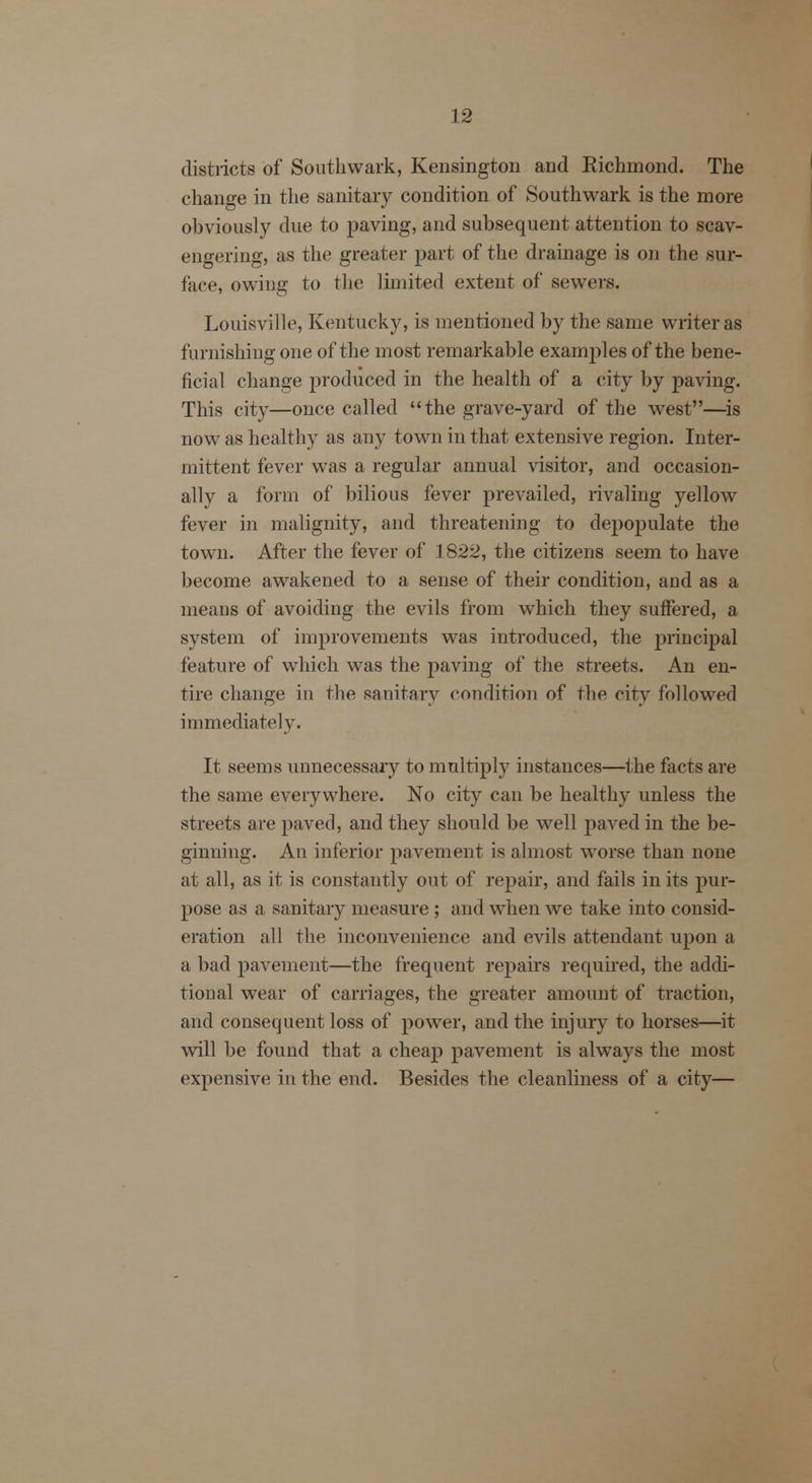districts of Southwark, Kensington and Richmond. The change in the sanitary condition of Southwark is the more obviously due to paving, and subsequent attention to scav- engering, as the greater part of the drainage is on the sur- face, owing to the limited extent of sewers. Louisville, Kentucky, is mentioned by the same writer as furnishing one of the most remarkable examples of the bene- ficial change produced in the health of a city by paving. This city—once called the grave-yard of the west—is now as healthy as any town in that extensive region. Inter- mittent fever was a regular annual visitor, and occasion- ally a form of bilious fever prevailed, rivaling yellow fever in malignity, and threatening to depopulate the town. After the fever of 1822, the citizens seem to have become awakened to a sense of their condition, and as a means of avoiding the evils from which they suffered, a system of improvements was introduced, the principal feature of which was the paving of the streets. An en- tire change in the sanitary condition of the city followed immediately. It seems unnecessary to multiply instances—the facts are the same everywhere. No city can be healthy unless the streets are paved, and they should be well paved in the be- ginning. An inferior pavement is almost worse than none at all, as it is constantly out of repair, and fails in its pur- pose as a sanitary measure ; and when we take into consid- eration all the inconvenience and evils attendant upon a a bad pavement—the frequent repairs required, the addi- tional wear of carriages, the greater amount of traction, and consequent loss of power, and the injury to horses—it will be found that a cheap pavement is always the most expensive in the end. Besides the cleanliness of a city—