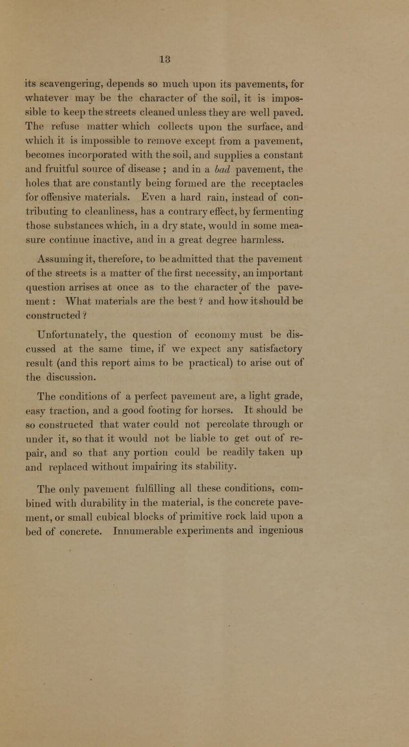 its scavengering, depends so much upon its pavements, for whatever may be the character of the soil, it is impos- sible to keep the streets cleaned unless they are well paved. The refuse matter which collects upon the surface, and which it is impossible to remove except from a pavement, becomes incorporated with the soil, and supplies a constant and fruitful source of disease ; and in a bad pavement, the holes that are constantly being formed are the receptacles for offensive materials. Even a hard rain, instead of con- tributing to cleanliness, has a contrary effect, by fermenting those substances which, in a dry state, would in some mea- sure continue inactive, and in a great degree harmless. Assuming it, therefore, to be admitted that the pavement of the streets is a matter of the first necessity, an important question arrises at once as to the character of the pave- ment : What materials are the best? and how it should be constructed ? Unfortunately, the question of economy must be dis- cussed at the same time, if we expect any satisfactory result (and this report aims to be practical) to arise out of the discussion. The conditions of a perfect pavement are, a light grade, easy traction, and a good footing for horses. It should be so constructed that water could not percolate through or under it, so that it would not be liable to get out of re- pair, and so that any portion could be readily taken up and replaced without impairing its stability. The only pavement fulfilling all these conditions, com- bined with durability in the material, is the concrete pave- ment, or small cubical blocks of primitive rock laid upon a bed of concrete. Innumerable experiments and ingenious