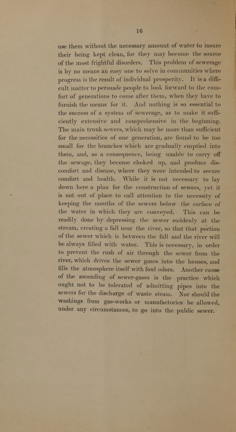 use them without the necessary amount of water to insure their being kept clean, for they may become the source of the most frightful disorders. This problem of sewerage is by no means an easy one to solve in communities where progress is the result of individual prosperity. It is a diffi- cult matter to persuade people to look forward to the com- fort of generations to come after them, when they have to furnish the means for it. And nothing is so essential to the success of a system of sewerage, as to make it suffi- ciently extensive and comprehensive in the beginning. The main trunk sewers, which may be more than sufficient for the necessities of one generation, are found to be too small for the branches which are gradually emptied into them, and, as a consequence, being unable to carry off the sewage, they become choked up, and produce dis- comfort and disease, where they were intended to secure comfort and health. While it is not necessary to lay- down here a plan for the construction of sewers, vet it is not out of place to call attention to the necessity of keeping the mouths of the sewers below the surface of the water in which they are conveyed. This can be readily done by depressing the sewer suddenly at the stream, creating a fall near the liver, so that that portion of the sewer which is between the fall and the river will be always filled with water. This is necessary, in order to prevent the rush of air through the sewer from the river, which drives the sewer gases into the houses, and fills the atmosphere itself with foul odors. Another cause of the ascending of sewer-gases is the practice which ought not to be tolerated of admitting pipes into the sewers for the discharge of waste steam. Nor should the washings from gas-works or manufactories be allowed, under any circumstances, to go into the public sewer.