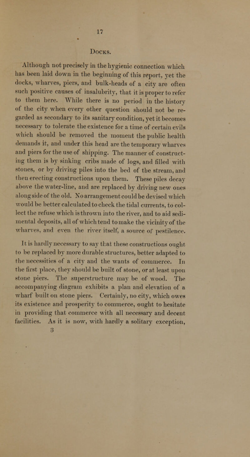 Docks. Although not precisely in the hygienic connection which has been laid down in the beginning of this report, yet the docks, wharves, piers, and bulk-heads of a city are often such positive causes of insalubrity, that it is proper to refer to them here. While there is no period in the history of the city when every other question should not be re- garded as secondary to its sanitary condition, yet it becomes necessary to tolerate the existence for a time of certain evils which should be removed the moment the public health demands it, and under this head are the temporary wharves and piers for the use of shipping. The manner of construct- ing them is by sinking cribs made of logs, and filled with stones, or by driving piles into the bed of the stream, and then erecting constructions upon them. These piles decay above the water-line, and are replaced by driving new ones along side of the old. No arrangement could be devised which would be better calculated to check the tidal currents, to col- lect the refuse which is thrown into the river, and to aid sedi- mental deposits, all of which tend to make the vicinity of the wharves, and even the river itself, a source of pestilence. It is hardly necessary to say that these constructions ought to be replaced by more durable structures, better adapted to the necessities of a city and the wants of commerce. In the first place, they should be built of stone, or at least upon stone piers. The superstructure may be of wood. The accompanying diagram exhibits a plan and elevation of a wharf built on stone piers. Certainly, no city, which owes its existence and prosperity to commerce, ought to hesitate in providing that commerce with all necessary and decent facilities. As it is now, with hardly a solitary exception, 3
