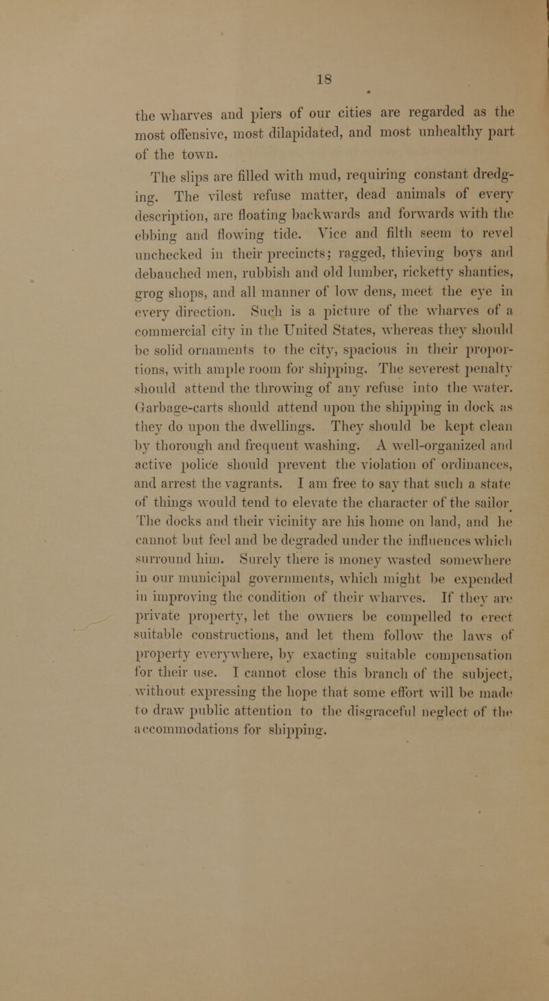 the wharves and piers of our cities are regarded as the most offensive, most dilapidated, and most unhealthy part of the town. The slips are filled with mud, requiring constant dredg- ing. The vilest refuse matter, dead animals of every description, arc floating backwards and forwards with the ebbing and flowing tide. Vice and filth seem to revel unchecked in their precincts; ragged, thieving boys and debauched men, rubbish and old lumber, ricketty shanties, grog shops, and all manner of low dens, meet the eye in every direction. Such is a picture of the wharves of a commercial city in the United States, whereas they should be solid ornaments to the city, spacious in their propor- tions, with ample room for shipping. The severest penalty should attend the throwing of any refuse into the water. Garbage-carts should attend upon the shipping in dock as they do upon the dwellings. They should be kept clean by thorough and frequent washing. A well-organized and active police should prevent the violation of ordinances, and arrest the vagrants. I am free to say that such a state of things would tend to elevate the character of the sailor^ The docks and their vicinity are his home on land, and he cannot but feel and be degraded under the influences which surround him. Surely there is money wasted somewhere in our municipal governments, which might be expended in improving the condition of their wharves. If they are private property, let the owners be compelled to erect suitable constructions, and let them follow the laws of property everywhere, by exacting suitable compensation for their use. I cannot close this branch of the subject, without expressing the hope that some effort will be made to draw public attention to tin1 disgraceful neglect of the accommodations for shipping.