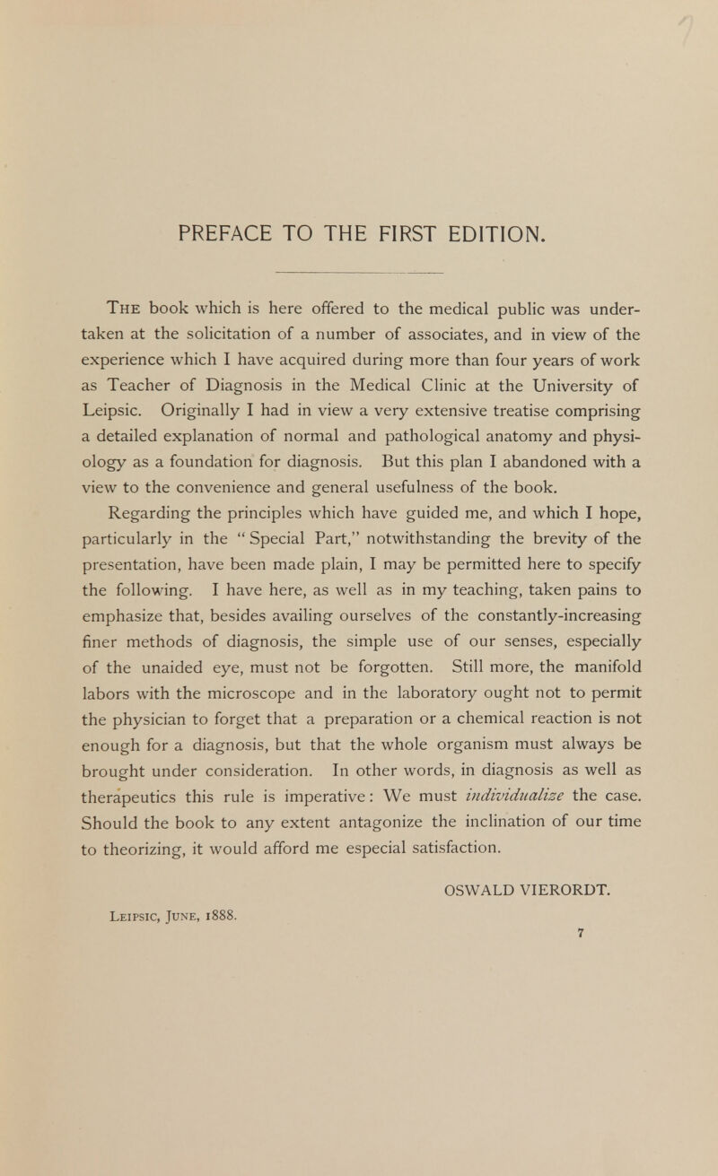 The book which is here offered to the medical public was under- taken at the solicitation of a number of associates, and in view of the experience which I have acquired during more than four years of work as Teacher of Diagnosis in the Medical Clinic at the University of Leipsic. Originally I had in view a very extensive treatise comprising a detailed explanation of normal and pathological anatomy and physi- ology as a foundation for diagnosis. But this plan I abandoned with a view to the convenience and general usefulness of the book. Regarding the principles which have guided me, and which I hope, particularly in the  Special Part, notwithstanding the brevity of the presentation, have been made plain, I may be permitted here to specify the following. I have here, as well as in my teaching, taken pains to emphasize that, besides availing ourselves of the constantly-increasing finer methods of diagnosis, the simple use of our senses, especially of the unaided eye, must not be forgotten. Still more, the manifold labors with the microscope and in the laboratory ought not to permit the physician to forget that a preparation or a chemical reaction is not enough for a diagnosis, but that the whole organism must always be brought under consideration. In other words, in diagnosis as well as therapeutics this rule is imperative: We must individualize the case. Should the book to any extent antagonize the inclination of our time to theorizing, it would afford me especial satisfaction. OSWALD VIERORDT. Leipsic, June, 1888.