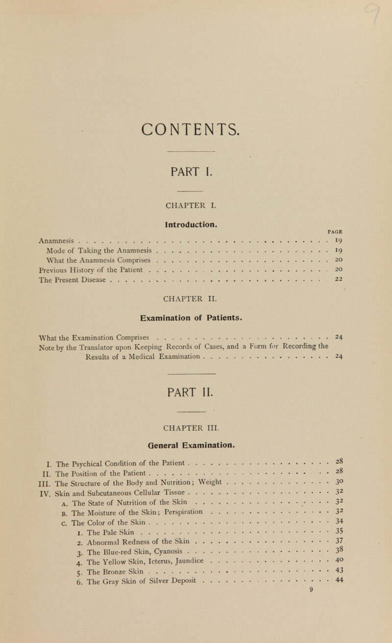 CONTENTS. PART I. CHAPTER I. Introduction. PAGE Anamnesis 19 Mode of Taking the Anamnesis 19 What the Anamnesis Comprises 20 Previous History of the Patient 20 The Present Disease 22 CHAPTER II. Examination of Patients. What the Examination Comprises . 24 Note by the Translator upon Keeping Records of Cases, and a Form for Recording the Results of a Medical Examination 24 PART II. CHAPTER III. General Examination. I. The Psychical Condition of the Patient 28 II. The Position of the Patient 28 III. The Structure of the Body and Nutrition; Weight 3° IV. Skin and Subcutaneous Cellular Tissue 32 A. The State of Nutrition of the Skin 32 B. The Moisture of the Skin; Perspiration 32 c. The Color of the Skin 34 1. The Pale Skin 35 2. Abnormal Redness of the Skin 37 3. The Blue-red Skin, Cyanosis 38 4. The Yellow Skin, Icterus, Jaundice 4° 5. The Bronze Skin 43 6. The Gray Skin of Silver Deposit 44