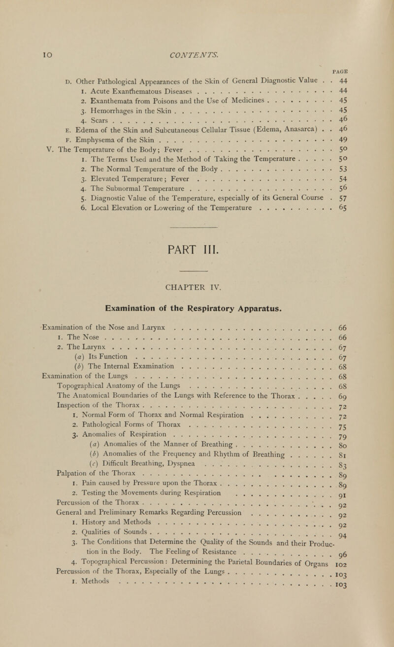 PAGE D. Other Pathological Appearances of the Skin of General Diagnostic Value . . 44 1. Acute Exanfhematous Diseases 44 2. Exanthemata from Poisons and the Use of Medicines 45 3. Hemorrhages in the Skin 45 4. Scars 4° E. Edema of the Skin and Subcutaneous Cellular Tissue (Edema, Anasarca) . . 46 F. Emphysema of the Skin 49 V. The Temperature of the Body; Fever 5° 1. The Terms Used and the Method of Taking the Temperature 5° 2. The Normal Temperature of the Body 53 3. Elevated Temperature; Fever 54 4. The Subnormal Temperature 5° 5. Diagnostic Value of the Temperature, especially of its General Course . 57 6. Local Elevation or Lowering of the Temperature 65 PART III. CHAPTER IV. Examination of the Respiratory Apparatus. Examination of the Nose and Larynx 66 1. The Nose 66 2. The Larynx 67 (a) Its Function 67 (b) The Internal Examination 68 Examination of the Lungs 68 Topographical Anatomy of the Lungs 68 The Anatomical Boundaries of the Lungs with Reference to the Thorax 69 Inspection of the Thorax 72 1. Normal Form of Thorax and Normal Respiration 72 2. Pathological Forms of Thorax 75 3. Anomalies of Respiration jg (a) Anomalies of the Manner of Breathing 80 {b) Anomalies of the Frequency and Rhythm of Breathing 81 (c) Difficult Breathing, Dyspnea 83 Palpation of the Thorax 89 1. Pain caused by Pressure upon the Thorax 89 2. Testing the Movements during Respiration gt Percussion of the Thorax 92 General and Preliminary Remarks Regarding Percussion g2 1. History and Methods g2 2. Qualities of Sounds g 3. The Conditions that Determine the Quality of the Sounds and their Produc- tion in the Body. The Feeling of Resistance g^ 4. Topographical Percussion: Determining the Parietal Boundaries of Organs 102 Percussion of the Thorax, Especially of the Lungs