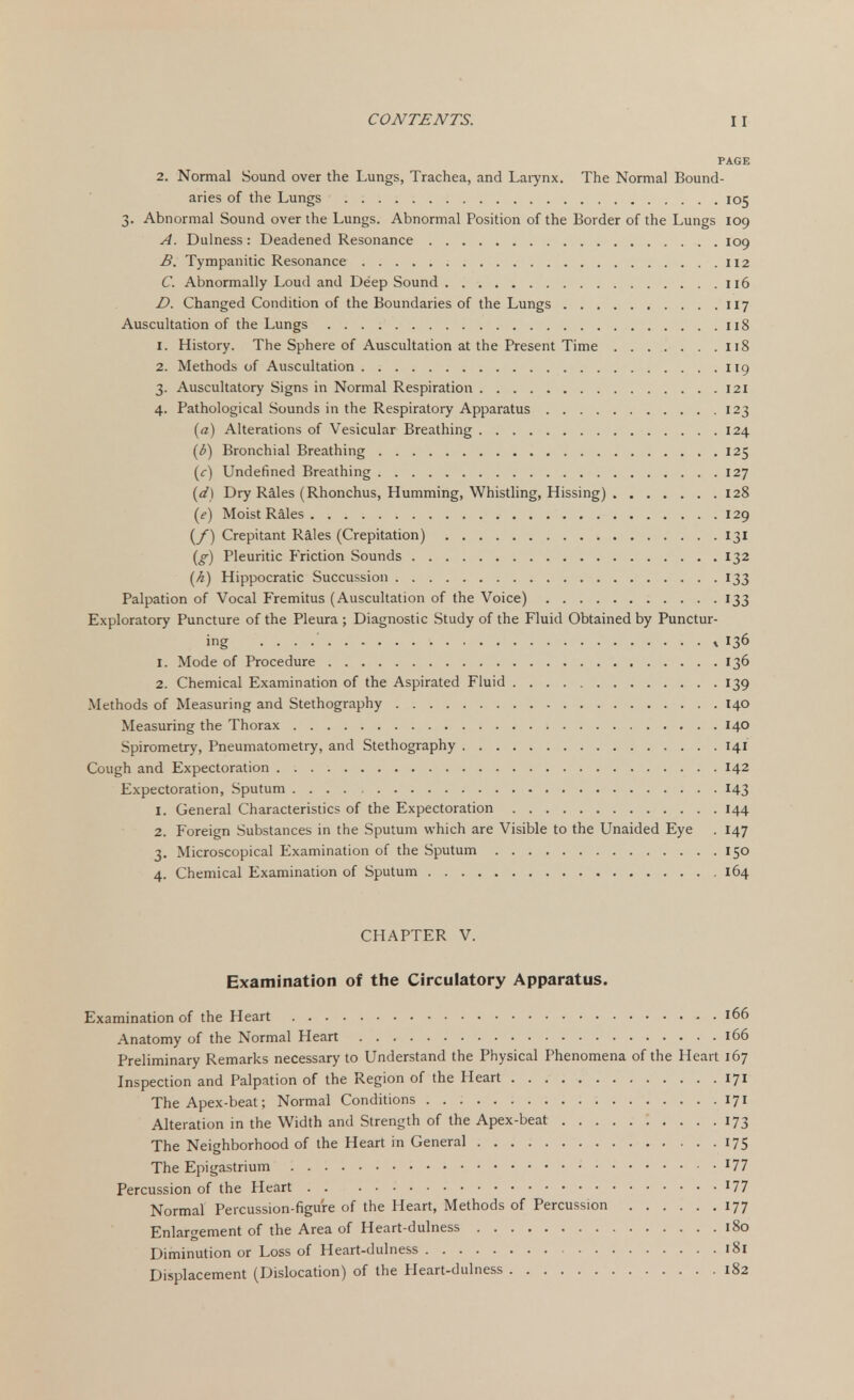 PAGE 2. Normal Sound over the Lungs, Trachea, and Larynx. The Normal Bound- aries of the Lungs 105 3. Abnormal Sound over the Lungs. Abnormal Position of the Border of the Lungs 109 A. Dulness: Deadened Resonance 109 B. Tympanitic Resonance 112 C. Abnormally Loud and Deep Sound 116 D. Changed Condition of the Boundaries of the Lungs 117 Auscultation of the Lungs 118 1. History. The Sphere of Auscultation at the Present Time 118 2. Methods of Auscultation 119 3. Auscultatory Signs in Normal Respiration 121 4. Pathological Sounds in the Respiratory Apparatus 123 (a) Alterations of Vesicular Breathing 124 (6) Bronchial Breathing 125 (c) Undefined Breathing 127 (<f) Dry Rales (Rhonchus, Humming, Whistling, Hissing) 128 (e) Moist Rales 129 (/) Crepitant Rales (Crepitation) 131 (g) Pleuritic Friction Sounds 132 (A) Hippocratic Succussion 133 Palpation of Vocal Fremitus (Auscultation of the Voice) 133 Exploratory Puncture of the Pleura ; Diagnostic Study of the Fluid Obtained by Punctur- ing ^ 136 1. Mode of Procedure 136 2. Chemical Examination of the Aspirated Fluid 139 Methods of Measuring and Stethography 140 Measuring the Thorax 140 Spirometry, Pneumatometry, and Stethography 141 Cough and Expectoration 142 Expectoration, Sputum 143 1. General Characteristics of the Expectoration 144 2. Foreign Substances in the Sputum which are Visible to the Unaided Eye . 147 3. Microscopical Examination of the Sputum 150 4. Chemical Examination of Sputum 164 CHAPTER V. Examination of the Circulatory Apparatus. Examination of the Heart 166 Anatomy of the Normal Heart 166 Preliminary Remarks necessary to Understand the Physical Phenomena of the Heart 167 Inspection and Palpation of the Region of the Heart 171 The Apex-beat; Normal Conditions 171 Alteration in the Width and Strength of the Apex-beat 173 The Neighborhood of the Heart in General 175 The Epigastrium l77 Percussion of the Heart J77 Normal Percussion-figure of the Heart, Methods of Percussion 177 Enlargement of the Area of Heart-dulness 180 Diminution or Loss of Heart-dulness 181 Displacement (Dislocation) of the Pleart-dulness 182