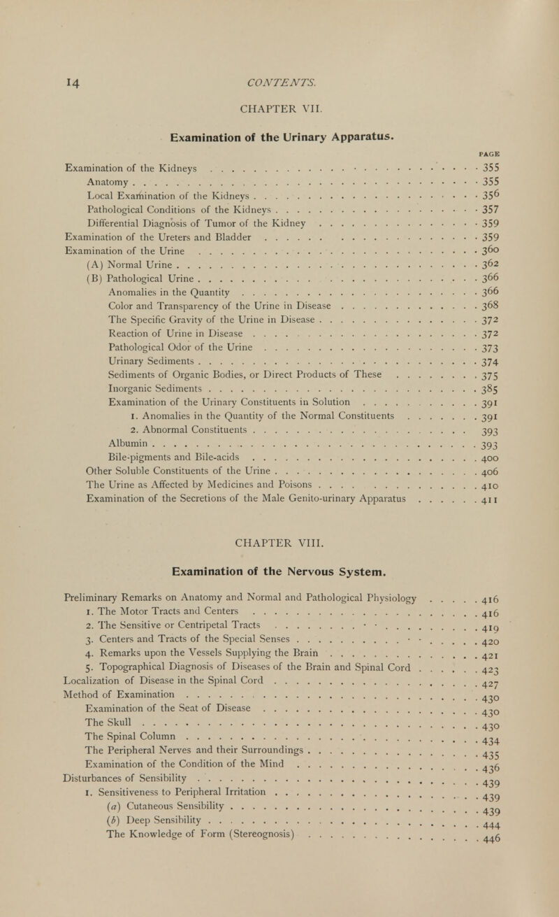 CHAPTER VII. Examination of the Urinary Apparatus. PAGE Examination of the Kidneys • 355 Anatomy 355 Local Examination of the Kidneys 356 Pathological Conditions of the Kidneys 357 Differential Diagnosis of Tumor of the Kidney 359 Examination of the Ureters and Bladder 359 Examination of the Urine 3°° (A) Normal Urine 3^2 (B) Pathological Urine • • 366 Anomalies in the Quantity 3^6 Color and Transparency of the Urine in Disease 368 The Specific Gravity of the Urine in Disease 372 Reaction of Urine in Disease 372 Pathological Odor of the Urine 373 Urinary Sediments 374 Sediments of Organic Bodies, or Direct Products of These 375 Inorganic Sediments 385 Examination of the Urinary Constituents in Solution 391 1. Anomalies in the Quantity of the Normal Constituents 391 2. Abnormal Constituents 393 Albumin 393 Bile-pigments and Bile-acids 400 Other Soluble Constituents of the Urine 406 The Urine as Affected by Medicines and Poisons 410 Examination of the Secretions of the Male Genito-urinary Apparatus 411 CHAPTER VIII. Examination of the Nervous System. Preliminary Remarks on Anatomy and Normal and Pathological Physiology 416 1. The Motor Tracts and Centers 4^5 2. The Sensitive or Centripetal Tracts • • 3. Centers and Tracts of the Special Senses • • 420 4. Remarks upon the Vessels Supplying the Brain 421 5. Topographical Diagnosis of Diseases of the Brain and Spinal Cord 423 Localization of Disease in the Spinal Cord 427 Method of Examination Examination of the Seat of Disease ^0 The Skull 4;JO The Spinal Column 4^4 The Peripheral Nerves and their Surroundings ^5 Examination of the Condition of the Mind ^6 Disturbances of Sensibility ^9 I. Sensitiveness to Peripheral Irritation ^ (a) Cutaneous Sensibility ^ (b) Deep Sensibility ... The Knowledge of Form (Stereognosis) ^ g