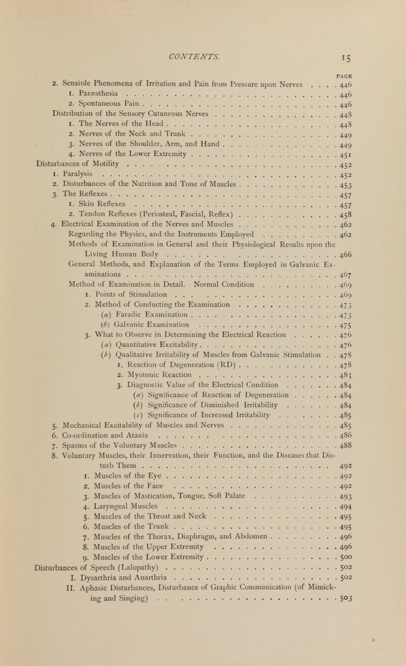 PAGE 2. SensiDle Phenomena of Irritation and Pain from Pressure upon Nerves .... 446 1. Paresthesia 446 2. Spontaneous Pain 446 Distribution of the Sensory Cutaneous Nerves 448 1. The Nerves of the Head 448 2. Nerves of the Neck and Trunk 449 3. Nerves of the Shoulder, Arm, and Hand 449 4. Nerves of the Lower Extremity 451 Disturbances of Motility 452 1. Paralysis 452 2. Disturbances of the Nutrition and Tone of Muscles 453 3. The Reflexes 457 1. Skin Reflexes 457 2. Tendon Reflexes (Periosteal, Fascial, Reflex) 458 4. Electrical Examination of the Nerves and Muscles 462 Regarding the Physics, and the Instruments Employed 462 Methods of Examination in General and their Physiological Results upon the Living Human Body 466 General Methods, and Explanation of the Terms Employed in Galvanic Ex- aminations 467 Method of Examination in Detail. Normal Condition 469 1. Points of Stimulation 469 2. Method of Conducting the Examination 473 (a) Faradic Examination 473 (b) Galvanic Examination 475 3. What to Observe in Determining the Electrical Reaction 476 (a) Quantitative Excitability 476 (b) Qualitative Irritability of Muscles from Galvanic Stimulation . . 478 1. Reaction of Degeneration (RD) 478 2. Myotonic Reaction 48} 3. Diagnostic Value of the Electrical Condition 484 (a) Significance of Reaction of Degeneration 484 (i>) Significance of Diminished Irritability 484 {c) Significance of Increased Irritability 485 5. Mechanical Excitability of Muscles and Nerves 485 6. Co-ordination and Ataxia 486 7. Spasms of the Voluntary Muscles 488 8. Voluntary Muscles, their Innervation, their Function, and the Diseases that Dis- turb Them 492 1. Muscles of the Eye 492 2. Muscles of the Face 492 3. Muscles of Mastication, Tongue, Soft Palate 493 4. Laryngeal Muscles 494 5. Muscles of the Throat and Neck 495 6. Muscles of the Trunk 495 7. Muscles of the Thorax, Diaphragm, and Abdomen 496 8. Muscles of the Upper Extremity 496 9. Muscles of the Lower Extremity 500 Disturbances of Speech (Lalopathy) 502 I. Dysarthria and Anarthria 5°2 II. Aphasic Disturbances, Disturbance of Graphic Communication (of Mimick- ing and Singing) 5°3