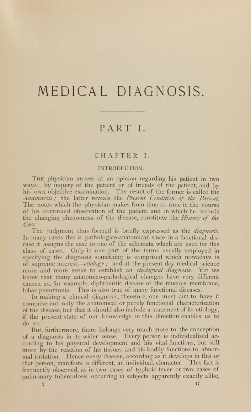 MEDICAL DIAGNOSIS. PART I. CHAPTER I. INTRODUCTION. The physician arrives at an opinion regarding his patient in two ways : by inquiry of the patient or of friends of the patient, and by his own objective examination. The result of the former is called the Anamnesis; the latter reveals the Present Condition of the Patient. The notes which the physician makes from time to time in the course of his continued observation of the patient, and in which he records the changing phenomena of the disease, constitute the History of the Case. The judgment thus formed is briefly expressed as the diagnosis. In many cases this is pathologico-anatomical, since in a functional dis- ease it assigns the case to one of the schemata which are used for this class of cases. Only in one part of the terms usually employed in specifying the diagnosis something is comprised which nowadays is of supreme interest—etiology ; and at the present day medical science more and more seeks to establish an etiological diagnosis. Yet we know that many anatomico-pathological changes have very different causes, as, for example, diphtheritic disease of the mucous membrane, lobar pneumonia. This is also true of many functional diseases. In making a clinical diagnosis, therefore, one must aim to have it comprise not only the anatomical or purely functional characterization of the disease, but that it should also include a statement of its etiology, if the present state of our knowledge in this direction enables us to do so. But, furthermore, there belongs very much more to the conception of a diagnosis in its wider sense. Every person is individualized ac- cording to his physical development and his vital functions, but still more by the reaction of his tissues and his bodily functions to abnor- mal irritation. Hence every disease, according as it develops in this or that person, manifests a different, an individual, character. This fact is frequently observed, as in two cases of typhoid fever or two cases of pulmonary tuberculosis occurring in subjects apparently exactly alike,