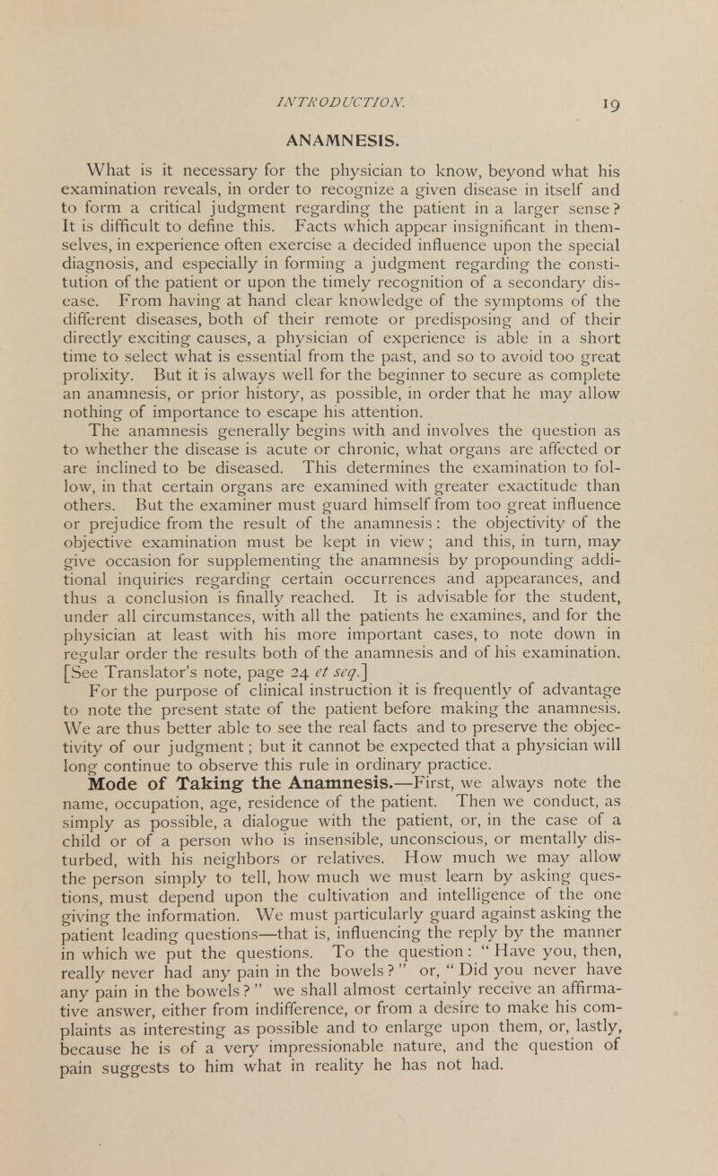 ANAMNESIS. What is it necessary for the physician to know, beyond what his examination reveals, in order to recognize a given disease in itself and to form a critical judgment regarding the patient in a larger sense? It is difficult to define this. Facts which appear insignificant in them- selves, in experience often exercise a decided influence upon the special diagnosis, and especially in forming a judgment regarding the consti- tution of the patient or upon the timely recognition of a secondary dis- ease. From having at hand clear knowledge of the symptoms of the different diseases, both of their remote or predisposing and of their directly exciting causes, a physician of experience is able in a short time to select what is essential from the past, and so to avoid too great prolixity. But it is always well for the beginner to secure as complete an anamnesis, or prior history, as possible, in order that he may allow nothing of importance to escape his attention. The anamnesis generally begins with and involves the question as to whether the disease is acute or chronic, what organs are affected or are inclined to be diseased. This determines the examination to fol- low, in that certain organs are examined with greater exactitude than others. But the examiner must guard himself from too great influence or prejudice from the result of the anamnesis: the objectivity of the objective examination must be kept in view; and this, in turn, may give occasion for supplementing the anamnesis by propounding addi- tional inquiries regarding certain occurrences and appearances, and thus a conclusion is finally reached. It is advisable for the student, under all circumstances, with all the patients he examines, and for the physician at least with his more important cases, to note down in regular order the results both of the anamnesis and of his examination. [See Translator's note, page 24 et seq] For the purpose of clinical instruction it is frequently of advantage to note the present state of the patient before making the anamnesis. We are thus better able to see the real facts and to preserve the objec- tivity of our judgment; but it cannot be expected that a physician will long continue to observe this rule in ordinary practice. Mode of Taking the Anamnesis.—First, we always note the name, occupation, age, residence of the patient. Then we conduct, as simply as possible, a dialogue with the patient, or, in the case of a child or of a person who is insensible, unconscious, or mentally dis- turbed, with his neighbors or relatives. How much we may allow the person simply to tell, how much we must learn by asking ques- tions, must depend upon the cultivation and intelligence of the one giving the information. We must particularly guard against asking the patient leading questions—that is, influencing the reply by the manner in which we put the questions. To the question :  Have you, then, really never had any pain in the bowels ?  or,  Did you never have any pain in the bowels ?  we shall almost certainly receive an affirma- tive answer, either from indifference, or from a desire to make his com- plaints as interesting as possible and to enlarge upon them, or, lastly, because he is of a very impressionable nature, and the question of pain suggests to him what in reality he has not had.