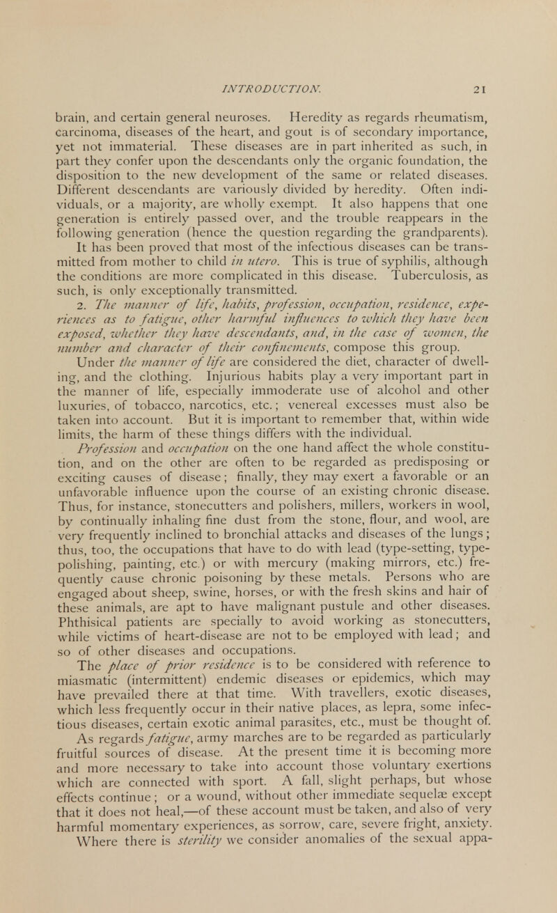 brain, and certain general neuroses. Heredity as regards rheumatism, carcinoma, diseases of the heart, and gout is of secondary importance, yet not immaterial. These diseases are in part inherited as such, in part they confer upon the descendants only the organic foundation, the disposition to the new development of the same or related diseases. Different descendants are variously divided by heredity. Often indi- viduals, or a majority, are wholly exempt. It also happens that one generation is entirely passed over, and the trouble reappears in the following generation (hence the question regarding the grandparents). It has been proved that most of the infectious diseases can be trans- mitted from mother to child in utero. This is true of syphilis, although the conditions are more complicated in this disease. Tuberculosis, as such, is only exceptionally transmitted. 2. The manner of life, habits, profession, occupation, residence, expe- riences as to fatigue, other harmful influences to which they have been exposed, whether they have descendants, and, in the case of women, the number and character of their confinements, compose this group. Under the manner of life are considered the diet, character of dwell- ing, and the clothing. Injurious habits play a very important part in the manner of life, especially immoderate use of alcohol and other luxuries, of tobacco, narcotics, etc.; venereal excesses must also be taken into account. But it is important to remember that, within wide limits, the harm of these things differs with the individual. Profession and occupation on the one hand affect the whole constitu- tion, and on the other are often to be regarded as predisposing or exciting causes of disease; finally, they may exert a favorable or an unfavorable influence upon the course of an existing chronic disease. Thus, for instance, stonecutters and polishers, millers, workers in wool, by continually inhaling fine dust from the stone, flour, and wool, are very frequently inclined to bronchial attacks and diseases of the lungs; thus, too, the occupations that have to do with lead (type-setting, type- polishing, painting, etc.) or with mercury (making mirrors, etc.) fre- quently cause chronic poisoning by these metals. Persons who are engaged about sheep, swine, horses, or with the fresh skins and hair of these animals, are apt to have malignant pustule and other diseases. Phthisical patients are specially to avoid working as stonecutters, while victims of heart-disease are not to be employed with lead; and so of other diseases and occupations. The place of prior residence is to be considered with reference to miasmatic (intermittent) endemic diseases or epidemics, which may have prevailed there at that time. With travellers, exotic diseases, which less frequently occur in their native places, as lepra, some infec- tious diseases, certain exotic animal parasites, etc., must be thought of. As regards fatigue, army marches are to be regarded as particularly fruitful sources of disease. At the present time it is becoming more and more necessary to take into account those voluntary exertions which are connected with sport. A fall, slight perhaps, but whose effects continue; or a wound, without other immediate sequelae except that it does not heal,—of these account must be taken, and also of very harmful momentary experiences, as sorrow, care, severe fright, anxiety. Where there is sterility we consider anomalies of the sexual appa-