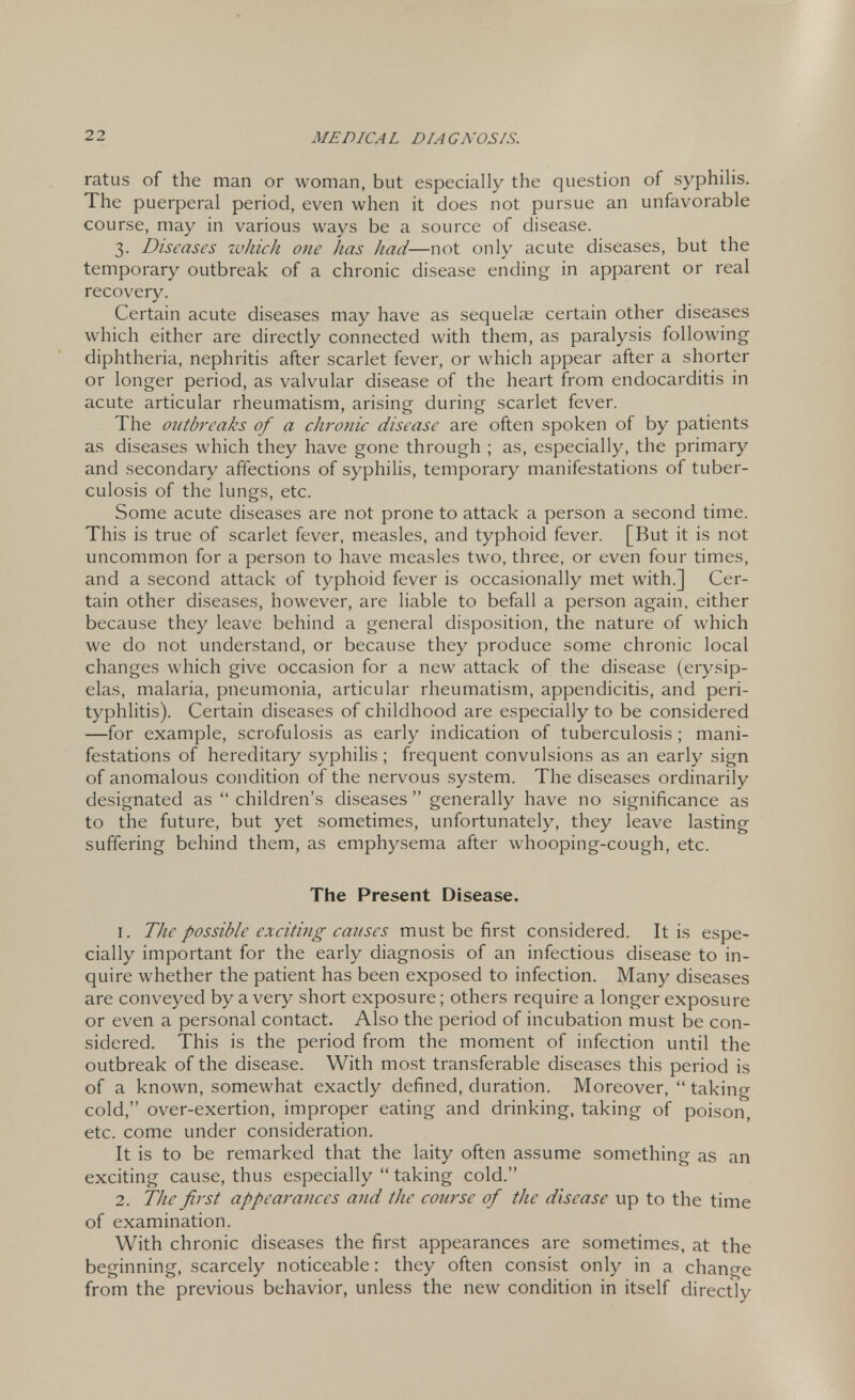 ratus of the man or woman, but especially the question of syphilis. The puerperal period, even when it does not pursue an unfavorable course, may in various ways be a source of disease. 3. Diseases which one has had—not only acute diseases, but the temporary outbreak of a chronic disease ending in apparent or real recovery. Certain acute diseases may have as sequelae certain other diseases which either are directly connected with them, as paralysis following diphtheria, nephritis after scarlet fever, or which appear after a shorter or longer period, as valvular disease of the heart from endocarditis in acute articular rheumatism, arising during scarlet fever. The outbreaks of a chronic disease are often spoken of by patients as diseases which they have gone through ; as, especially, the primary and secondary affections of syphilis, temporary manifestations of tuber- culosis of the lungs, etc. Some acute diseases are not prone to attack a person a second time. This is true of scarlet fever, measles, and typhoid fever. [But it is not uncommon for a person to have measles two, three, or even four times, and a second attack of typhoid fever is occasionally met with.] Cer- tain other diseases, however, are liable to befall a person again, either because they leave behind a general disposition, the nature of which we do not understand, or because they produce some chronic local changes which give occasion for a new attack of the disease (erysip- elas, malaria, pneumonia, articular rheumatism, appendicitis, and peri- typhlitis). Certain diseases of childhood are especially to be considered —for example, scrofulosis as early indication of tuberculosis ; mani- festations of hereditary syphilis ; frequent convulsions as an early sign of anomalous condition of the nervous system. The diseases ordinarily designated as  children's diseases  generally have no significance as to the future, but yet sometimes, unfortunately, they leave lasting suffering behind them, as emphysema after whooping-cough, etc. The Present Disease. 1. The possible exciting causes must be first considered. It is espe- cially important for the early diagnosis of an infectious disease to in- quire whether the patient has been exposed to infection. Many diseases are conveyed by a very short exposure; others require a longer exposure or even a personal contact. Also the period of incubation must be con- sidered. This is the period from the moment of infection until the outbreak of the disease. With most transferable diseases this period is of a known, somewhat exactly defined, duration. Moreover,  taking cold, over-exertion, improper eating and drinking, taking of poison, etc. come under consideration. It is to be remarked that the laity often assume something as an exciting cause, thus especially  taking cold. 2. The first appearances and the course of the disease up to the time of examination. With chronic diseases the first appearances are sometimes, at the beginning, scarcely noticeable: they often consist only in a change from the previous behavior, unless the new condition in itself directly