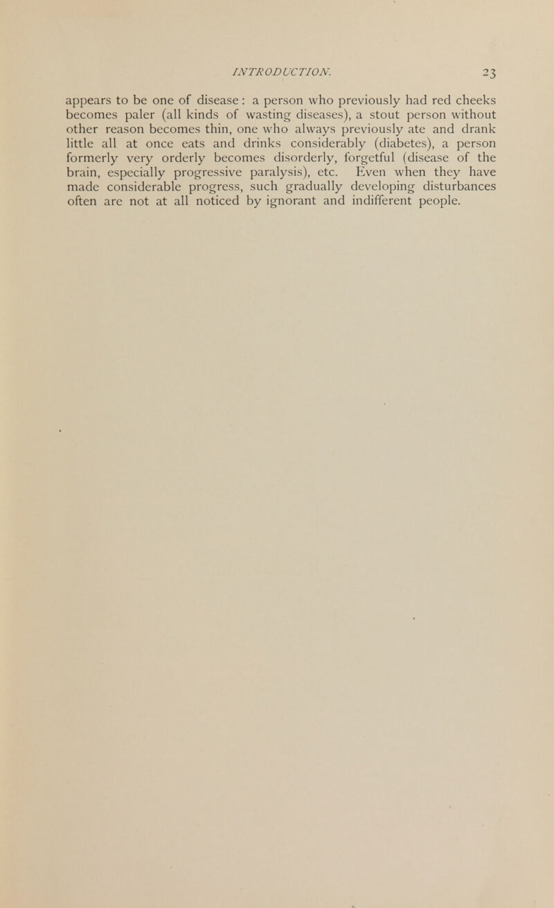 ^3 appears to be one of disease: a person who previously had red cheeks becomes paler (all kinds of wasting diseases), a stout person without other reason becomes thin, one who always previously ate and drank little all at once eats and drinks considerably (diabetes), a person formerly very orderly becomes disorderly, forgetful (disease of the brain, especially progressive paralysis), etc. Even when they have made considerable progress, such gradually developing disturbances often are not at all noticed by ignorant and indifferent people.