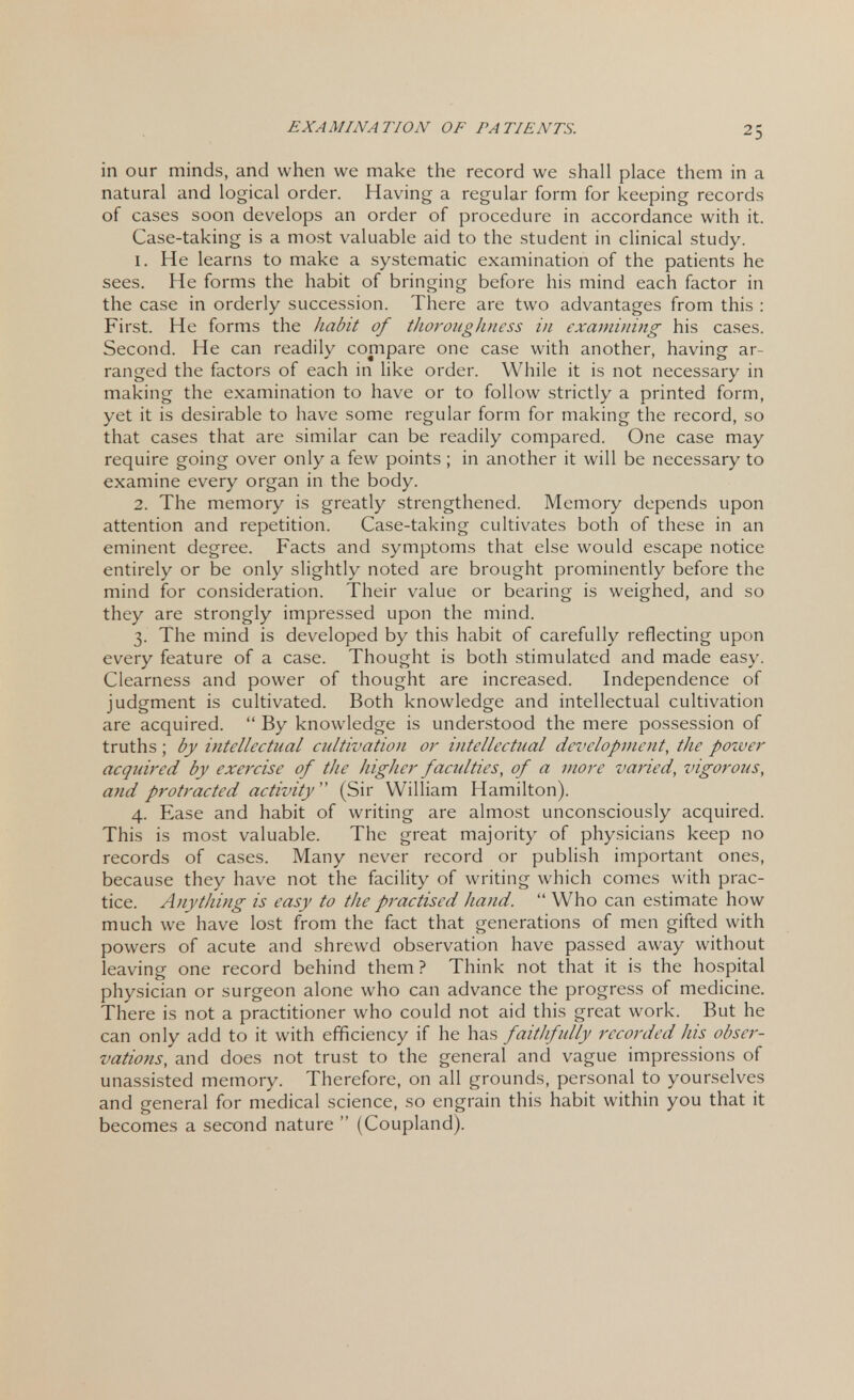 in our minds, and when we make the record we shall place them in a natural and logical order. Having a regular form for keeping records of cases soon develops an order of procedure in accordance with it. Case-taking is a most valuable aid to the student in clinical study. 1. He learns to make a systematic examination of the patients he sees. He forms the habit of bringing before his mind each factor in the case in orderly succession. There are two advantages from this : First. He forms the habit of thoroughness in examining his cases. Second. He can readily compare one case with another, having ar- ranged the factors of each in like order. While it is not necessary in making the examination to have or to follow strictly a printed form, yet it is desirable to have some regular form for making the record, so that cases that are similar can be readily compared. One case may require going over only a few points ; in another it will be necessary to examine every organ in the body. 2. The memory is greatly strengthened. Memory depends upon attention and repetition. Case-taking cultivates both of these in an eminent degree. Facts and symptoms that else would escape notice entirely or be only slightly noted are brought prominently before the mind for consideration. Their value or bearing is weighed, and so they are strongly impressed upon the mind. 3. The mind is developed by this habit of carefully reflecting upon every feature of a case. Thought is both stimulated and made easy. Clearness and power of thought are increased. Independence of judgment is cultivated. Both knowledge and intellectual cultivation are acquired.  By knowledge is understood the mere possession of truths ; by intellectual cultivation or intellectual development, the power acquired by exercise of the higher faculties, of a more varied, vigorous, and protracted activity (Sir William Hamilton). 4. Ease and habit of writing are almost unconsciously acquired. This is most valuable. The great majority of physicians keep no records of cases. Many never record or publish important ones, because they have not the facility of writing which comes with prac- tice. Anything is easy to the practised hand.  Who can estimate how much we have lost from the fact that generations of men gifted with powers of acute and shrewd observation have passed away without leaving one record behind them ? Think not that it is the hospital physician or surgeon alone who can advance the progress of medicine. There is not a practitioner who could not aid this great work. But he can only add to it with efficiency if he has faithfully recorded his obser- vations, and does not trust to the general and vague impressions of unassisted memory. Therefore, on all grounds, personal to yourselves and general for medical science, so engrain this habit within you that it becomes a second nature  (Coupland).
