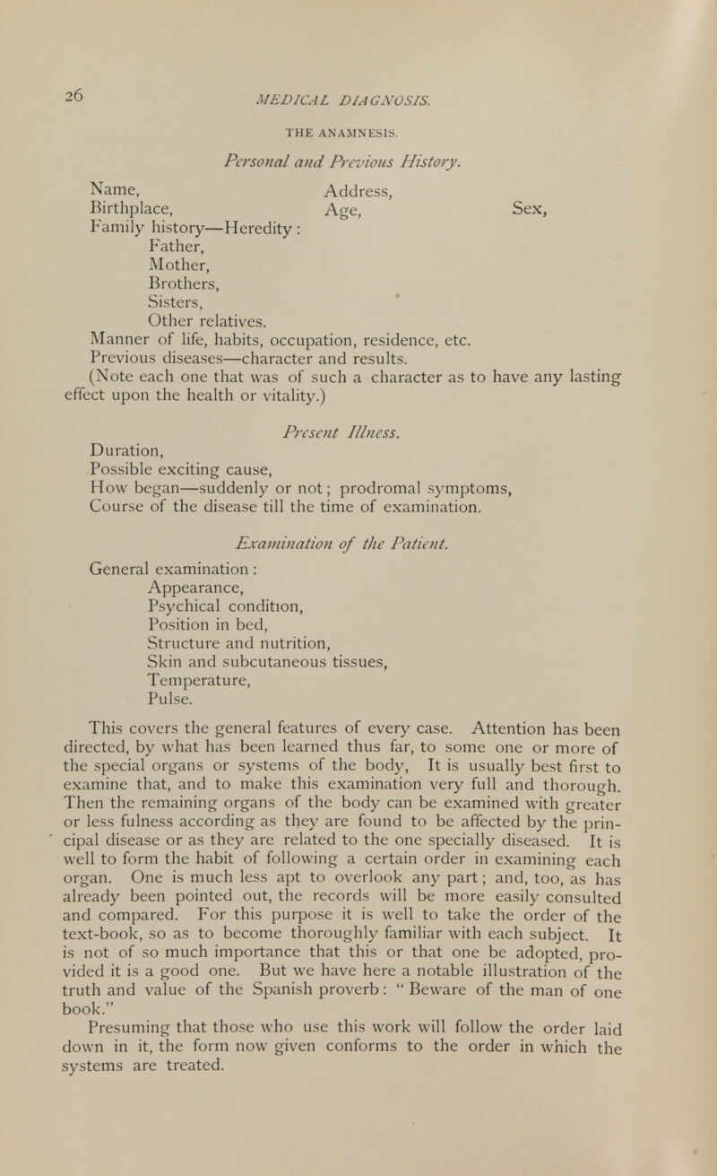 THE ANAMNESIS. Personal and Pre:'ions History. Name, Address, Birthplace, Age, Sex, Family history—Heredity : Father, Mother, Brothers, Sisters, Other relatives. Manner of life, habits, occupation, residence, etc. Previous diseases—character and results. (Note each one that was of such a character as to have any lasting effect upon the health or vitality.) Present Illness. Duration, Possible exciting cause, How began—suddenly or not; prodromal symptoms, Course of the disease till the time of examination. Examination of the Patient. General examination: Appearance, Psychical condition, Position in bed, Structure and nutrition, Skin and subcutaneous tissues, Temperature, Pulse. This covers the general features of every case. Attention has been directed, by what has been learned thus far, to some one or more of the special organs or systems of the body, It is usually best first to examine that, and to make this examination very full and thorough. Then the remaining organs of the body can be examined with greater or less fulness according as they are found to be affected by the prin- cipal disease or as they are related to the one specially diseased. It is well to form the habit of following a certain order in examining each organ. One is much less apt to overlook any part; and, too, as has already been pointed out, the records will be more easily consulted and compared. For this purpose it is well to take the order of the text-book, so as to become thoroughly familiar with each subject. It is not of so much importance that this or that one be adopted, pro- vided it is a good one. But we have here a notable illustration of the truth and value of the Spanish proverb:  Beware of the man of one book. Presuming that those who use this work will follow the order laid down in it, the form now given conforms to the order in which the systems are treated.