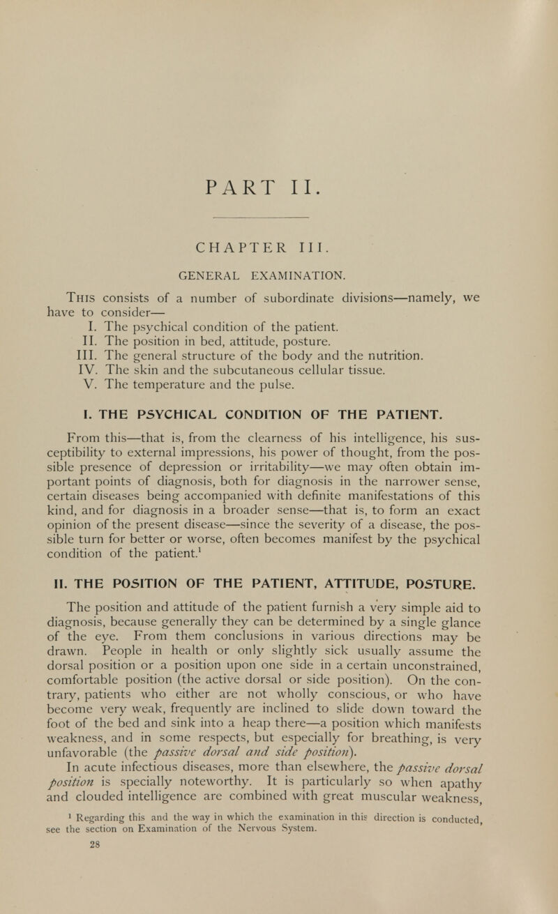 PART II. CHAPTER III. GENERAL EXAMINATION. This consists of a number of subordinate divisions—namely, we have to consider— I. The psychical condition of the patient. II. The position in bed, attitude, posture. III. The general structure of the body and the nutrition. IV. The skin and the subcutaneous cellular tissue. V. The temperature and the pulse. I. THE PSYCHICAL CONDITION OF THE PATIENT. From this—that is, from the clearness of his intelligence, his sus- ceptibility to external impressions, his power of thought, from the pos- sible presence of depression or irritability—we may often obtain im- portant points of diagnosis, both for diagnosis in the narrower sense, certain diseases being accompanied with definite manifestations of this kind, and for diagnosis in a broader sense—that is, to form an exact opinion of the present disease—since the severity of a disease, the pos- sible turn for better or worse, often becomes manifest by the psychical condition of the patient.1 II. THE POSITION OF THE PATIENT, ATTITUDE, POSTURE. The position and attitude of the patient furnish a very simple aid to diagnosis, because generally they can be determined by a single glance of the eye. From them conclusions in various directions may be drawn. People in health or only slightly sick usually assume the dorsal position or a position upon one side in a certain unconstrained, comfortable position (the active dorsal or side position). On the con- trary, patients who either are not wholly conscious, or who have become very weak, frequently are inclined to slide down toward the foot of the bed and sink into a heap there—a position which manifests weakness, and in some respects, but especially for breathing, is very unfavorable (the passive dorsal and side position). In acute infectious diseases, more than elsewhere, the passive dorsal position is specially noteworthy. It is particularly so when apathy and clouded intelligence are combined with great muscular weakness, 1 Regarding this and the way in which the examination in this direction is conducted see the section on Examination of the Nervous System.