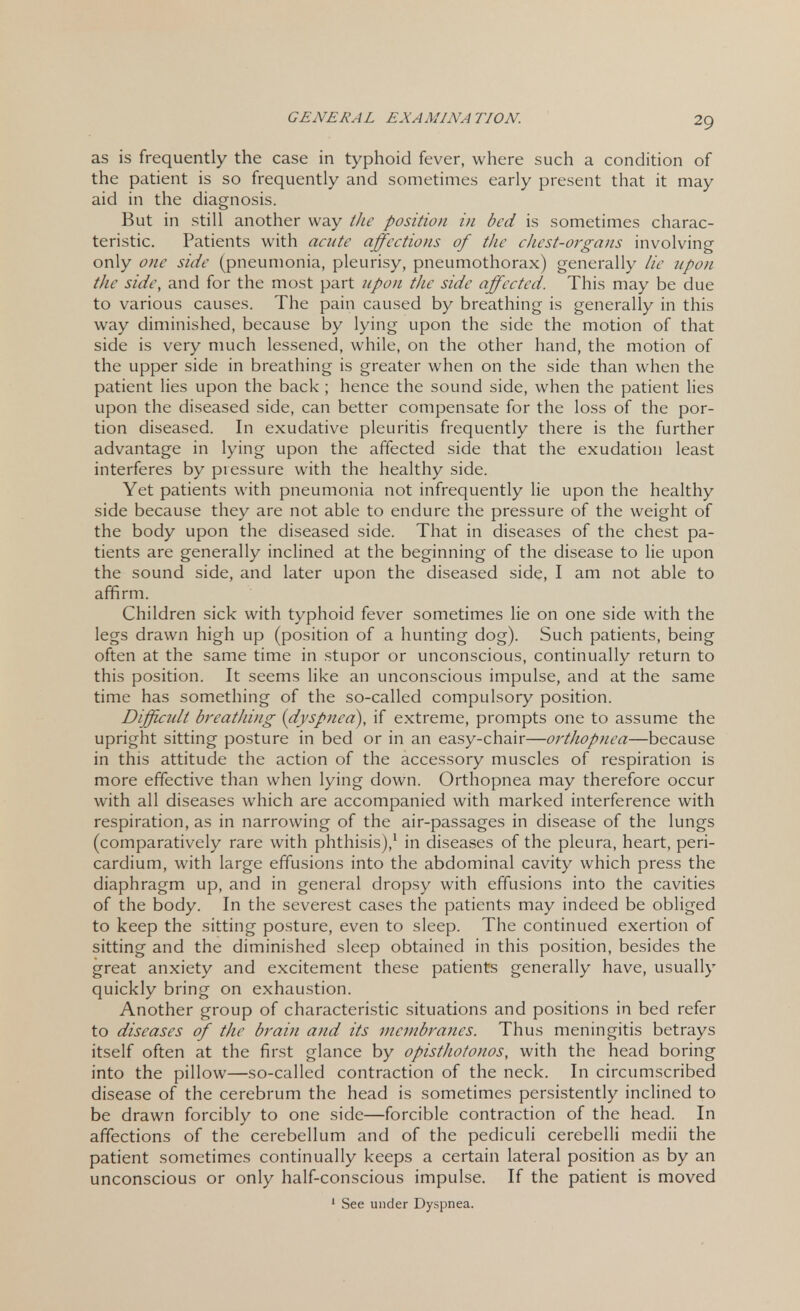as is frequently the case in typhoid fever, where such a condition of the patient is so frequently and sometimes early present that it may aid in the diagnosis. But in still another way the position in bed is sometimes charac- teristic. Patients with acute affections of the chest-organs involving only one side (pneumonia, pleurisy, pneumothorax) generally lie upon tJic side, and for the most part upon the side affected. This may be due to various causes. The pain caused by breathing is generally in this way diminished, because by lying upon the side the motion of that side is very much lessened, while, on the other hand, the motion of the upper side in breathing is greater when on the side than when the patient lies upon the back ; hence the sound side, when the patient lies upon the diseased side, can better compensate for the loss of the por- tion diseased. In exudative pleuritis frequently there is the further advantage in lying upon the affected side that the exudation least interferes by pressure with the healthy side. Yet patients with pneumonia not infrequently lie upon the healthy side because they are not able to endure the pressure of the weight of the body upon the diseased side. That in diseases of the chest pa- tients are generally inclined at the beginning of the disease to lie upon the sound side, and later upon the diseased side, I am not able to affirm. Children sick with typhoid fever sometimes lie on one side with the legs drawn high up (position of a hunting dog). Such patients, being often at the same time in stupor or unconscious, continually return to this position. It seems like an unconscious impulse, and at the same time has something of the so-called compulsory position. Difficidt breathing- (dyspnea), if extreme, prompts one to assume the upright sitting posture in bed or in an easy-chair—orthopnea—because in this attitude the action of the accessory muscles of respiration is more effective than when lying down. Orthopnea may therefore occur with all diseases which are accompanied with marked interference with respiration, as in narrowing of the air-passages in disease of the lungs (comparatively rare with phthisis),1 in diseases of the pleura, heart, peri- cardium, with large effusions into the abdominal cavity which press the diaphragm up, and in general dropsy with effusions into the cavities of the body. In the severest cases the patients may indeed be obliged to keep the sitting posture, even to sleep. The continued exertion of sitting and the diminished sleep obtained in this position, besides the great anxiety and excitement these patients generally have, usually quickly bring on exhaustion. Another group of characteristic situations and positions in bed refer to diseases of the brain and its membranes. Thus meningitis betrays itself often at the first glance by opisthotonos, with the head boring into the pillow—so-called contraction of the neck. In circumscribed disease of the cerebrum the head is sometimes persistently inclined to be drawn forcibly to one side—forcible contraction of the head. In affections of the cerebellum and of the pediculi cerebelli medii the patient sometimes continually keeps a certain lateral position as by an unconscious or only half-conscious impulse. If the patient is moved 1 See under Dyspnea.