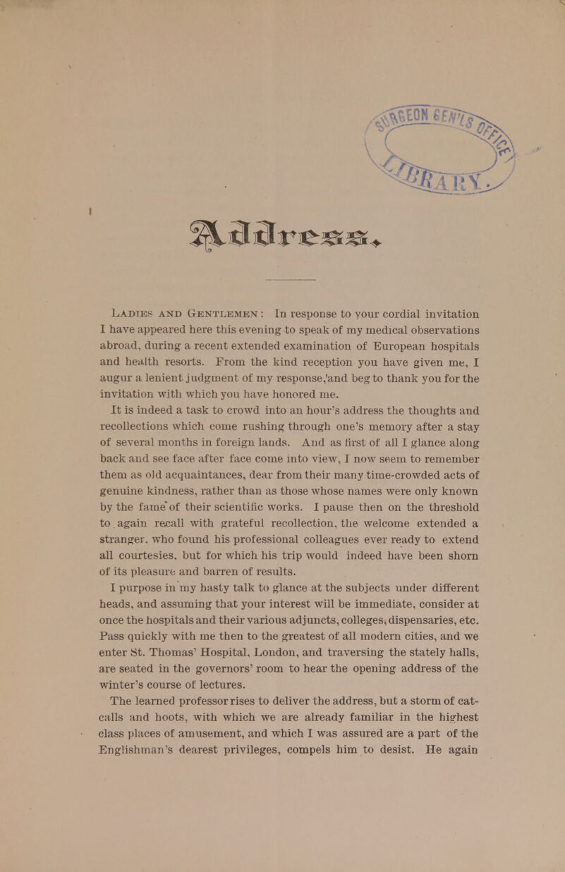 I have appeared here this evening to speak of my medical observations abroad, during a recent extended examination of European hospitals and health resorts. From the kind reception you have given me, I augur a lenient judgment of my response/and beg to thank you for the invitation with which you have honored me. It is indeed a task to crowd into an hour's address the thoughts and recollections which come rushing through one's memory after a stay of several months in foreign lands. And as first of all I glance along back and see face after face come into view, I now seem to remember them as old acquaintances, dear from their many time-crowded acts of genuine kindness, rather than as those whose names were only known by the fame'of their scientific works. I pause then on the threshold to.again recall with grateful recollection, tlie welcome extended a stranger, who found his professional colleagues ever ready to extend all courtesies, but for which his trip would indeed have been shorn of its pleasure and barren of results. I purpose in my hasty talk to glance at the subjects under different heads, and assuming that your interest will be immediate, consider at once the hospitals and their various adjuncts, colleges, dispensaries, etc. Pass quickly with me then to the greatest of all modern cities, and we enter St. Thomas' Hospital, London, and traversing the stately halls, are seated in the governors' room to hear the opening address of the winter's course of lectures. The learned professor rises to deliver the address, but a storm of cat- calls and hoots, with which we are already familiar in the highest class places of amusement, and which I was assured are a part of the Englishman's dearest privileges, compels him to desist. He again