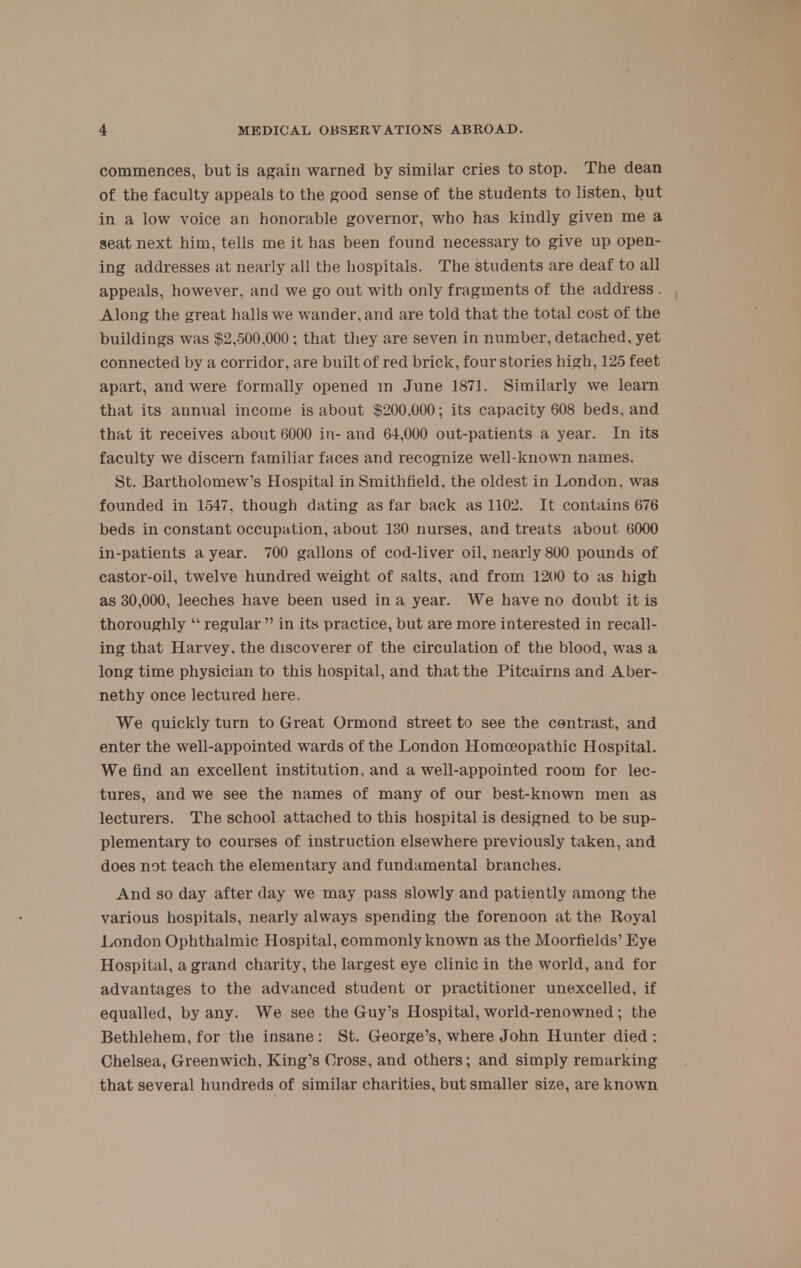 commences, but is again warned by similar cries to stop. The dean of the faculty appeals to the good sense of the students to listen, but in a low voice an honorable governor, who has kindly given me a seat next him, tells me it has been found necessary to give up open- ing addresses at nearly all the hospitals. The students are deaf to all appeals, however, and we go out with only fragments of the address Along the great halls we wander, and are told that the total cost of the buildings was $2,500,000; that they are seven in number, detached, yet connected by a corridor, are built of red brick, four stories high, 125 feet apart, and were formally opened in June 1871. Similarly we leam that its annual income is about $200,000; its capacity 608 beds, and that it receives about 6000 in- and 64,000 out-patients a year. In its faculty we discern familiar faces and recognize well-known names. St. Bartholomew's Hospital in Smithfield, the oldest in London, was founded in 1547, though dating as far back as 1102. It contains 676 beds in constant occupation, about 130 nurses, and treats about 6000 in-patients a year. 700 gallons of cod-liver oil, nearly 800 pounds of castor-oil, twelve hundred weight of salts, and from 1200 to as high as 30,000, leeches have been used in a year. We have no doubt it is thoroughly  regular  in its practice, but are more interested in recall- ing that Harvey, the discoverer of the circulation of the blood, was a long time physician to this hospital, and that the Pitcairns and Aber- nethy once lectured here. We quickly turn to Great Ormond street to see the contrast, and enter the well-appointed wards of the London Homoeopathic Hospital. We And an excellent institution, and a well-appointed room for lec- tures, and we see the names of many of our best-known men as lecturers. The school attached to this hospital is designed to be sup- plementary to courses of instruction elsewhere previously taken, and does not teach the elementary and fundamental branches. And so day after day we may pass slowly and patiently among the various hospitals, nearly always spending the forenoon at the Koyal London Ophthalmic Hospital, commonly known as the Moorfields' Eye Hospital, a grand charity, the largest eye clinic in the world, and for advantages to the advanced student or practitioner unexcelled, if equalled, by any. We see the Guy's Hospital, world-renowned; the Bethlehem, for the insane: St. George's, where John Hunter died : Chelsea, Greenwich, King's Cross, and others; and simply remarking that several hundreds of similar charities, but smaller size, are known