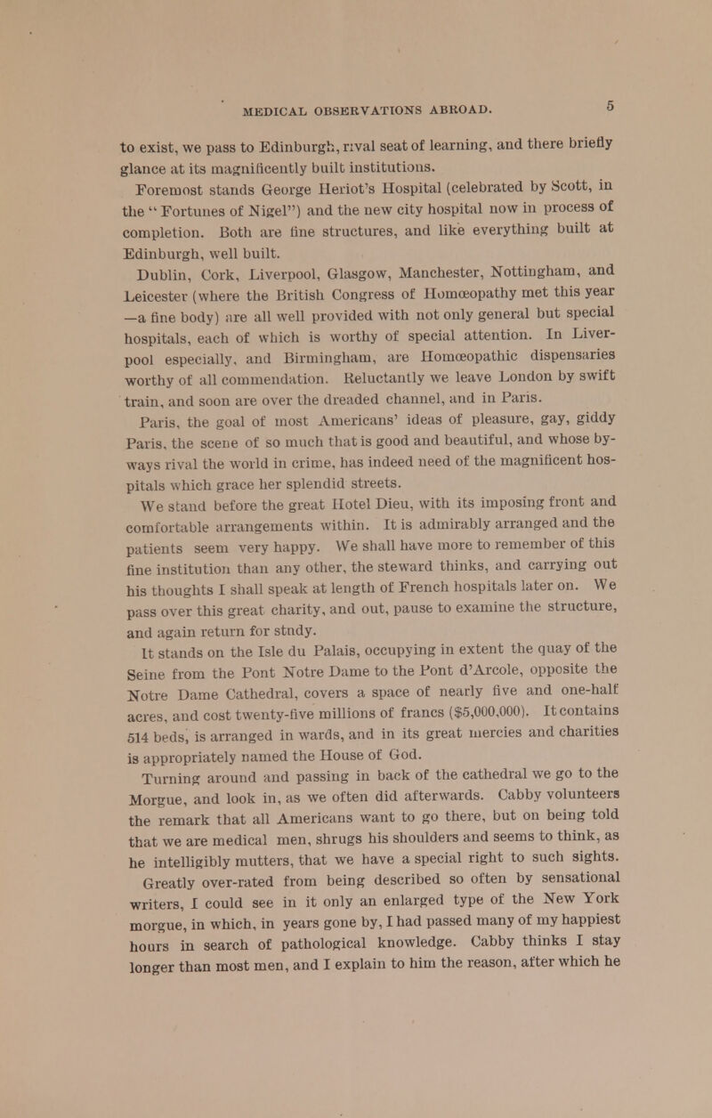 to exist, we pass to Edinburgh, rival seat of learning, and there briefly glance at its magnificently built institutions. Foremost stands George Heriot's Hospital (celebrated by Scott, in the  Fortunes of Nigel) and the new city hospital now in process of completion. Both are tine structures, and like everything built at Edinburgh, well built. Dublin, Cork, Liverpool, Glasgow, Manchester, Nottingham, and Leicester (where the British Congress of Homoeopathy met this year —a fine body) are all well provided with not only general but special hospitals, each of which is worthy of special attention. In Liver- pool especially, and Birmingham, are Homoeopathic dispensaries worthy of all commendation. Reluctantly we leave London by swift train, and soon are over the dreaded channel, and in Fans. Paris, the goal of most Americans' ideas of pleasure, gay, giddy Paris, the scene of so much that is good and beautiful, and whose by- ways rival the world in crime, has indeed need of the magnificent hos- pitals which grace her splendid streets. We stand before the great Hotel Dieu, with its imposing front and comfortable arrangements within. It is admirably arranged and the patients seem very happy. We shall have more to remember of this fine institution than any other, the steward thinks, and carrying out his thoughts I shall speak at length of French hospitals later on. We pass over this great charity, and out, pause to examine the structure, and again return for stndy. It stands on the Isle du Palais, occupying in extent the quay of the Seine from the Pont Notre Dame to the Pont d'Arcole, opposite the Notre Dame Cathedral, covers a space of nearly five and one-half acres, and cost twenty-five millions of francs ($5,000,000). It contains 514 beds, is arranged in wards, and in its great mercies and charities is appropriately named the House of God. Turning around and passing in back of the cathedral we go to the Morgue, and look in, as we often did afterwards. Cabby volunteers the remark that all Americans want to go there, but on being told that we are medical men, shrugs his shoulders and seems to think, as he intelligibly mutters, that we have a special right to such sights. Greatly over-rated from being described so often by sensational writers, I could see in it only an enlarged type of the New York morgue, in which, in years gone by, I had passed many of my happiest hours in search of pathological knowledge. Cabby thinks I stay longer than most men, and I explain to him the reason, after which he