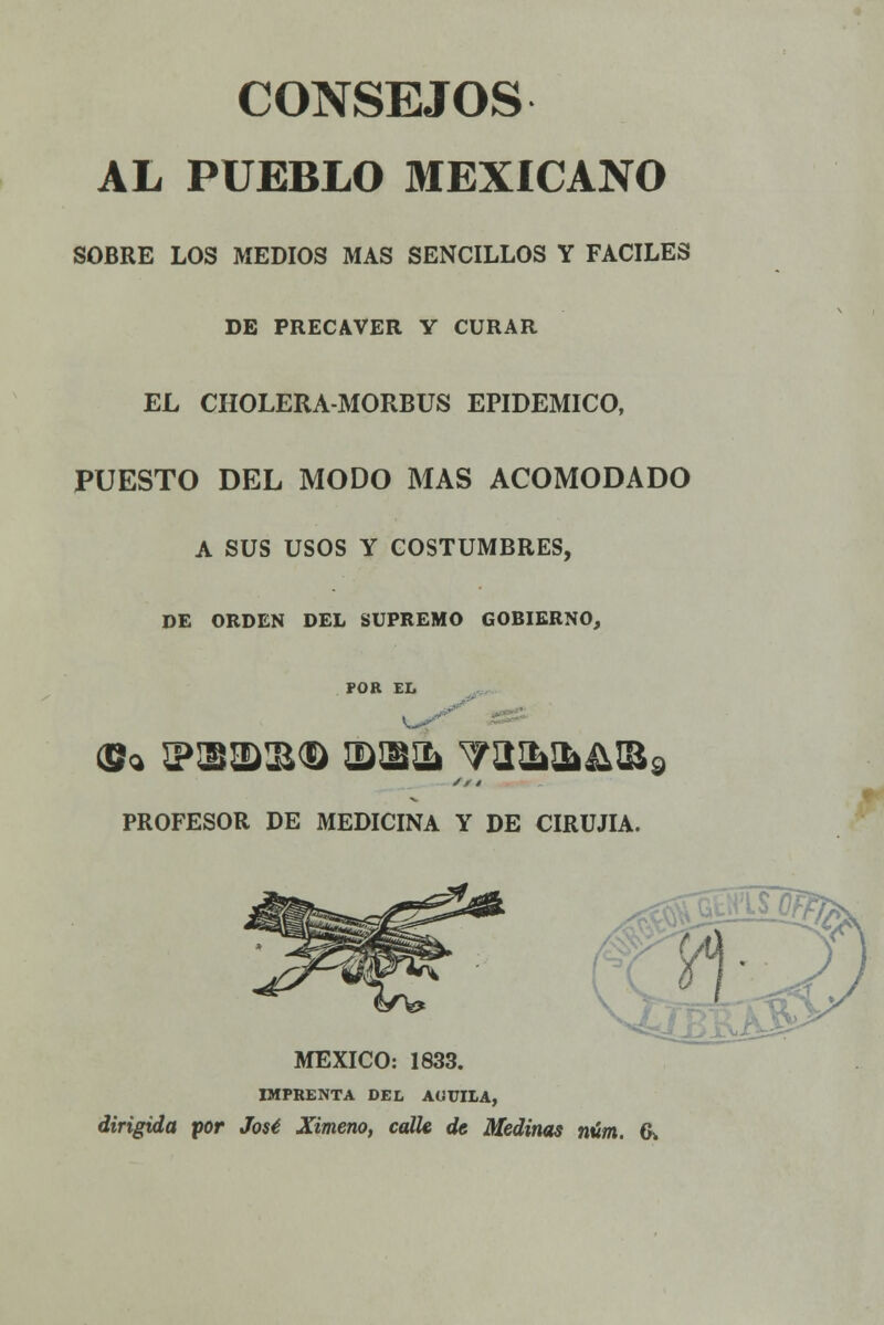 CONSEJOS AL PUEBLO MEXICANO SOBRE LOS MEDIOS MAS SENCILLOS Y FÁCILES DE PRECAVER Y CURAR EL CHOLERA-MORBUS EPIDÉMICO, PUESTO DEL MODO MAS ACOMODADO A SUS USOS Y COSTUMBRES, DE ORDEN DEL SUPREMO GOBIERNO, POR EL // 4 PROFESOR DE MEDICINA Y DE CIRUJIA. MÉXICO: 1833. IMPRENTA DEL AUUILA, dirigida por José Ximeno, calle de Medirías núm. &