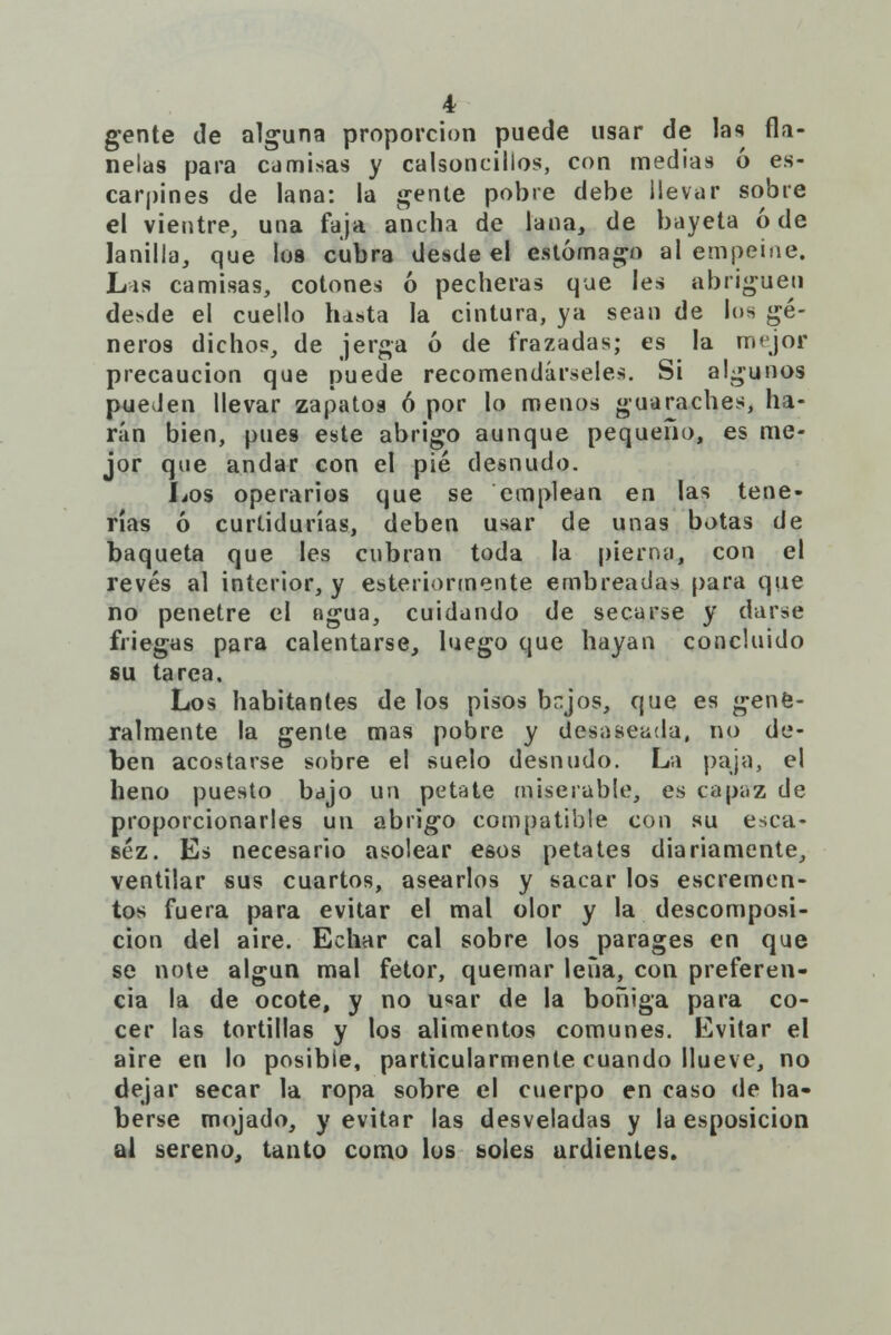 gente de alguna proporción puede usar de las fla- nelas para camisas y calsoncillos, con medias ó es- carpines de lana: la gente pobre debe llevar sobre el vientre, una faja ancha de lana, de bayeta ó de lanilla, que los cubra desde el estómago al empeine. Las camisas, cotones ó pecheras que les abriguen desde el cuello hasta la cintura, ya sean de los gé- neros dichos, de jerga ó de frazadas; es la mejor precaución que puede recomendárseles. Si algunos puelen llevar zapatos ó por lo menos guaraches, ha- rán bien, pues este abrigo aunque pequeño, es me- jor que andar con el pié desnudo. Los operarios que se emplean en las tene- rías ó curtidurías, deben usar de unas botas de baqueta que les cubran toda la pierna, con el revés al interior, y esteriormente embreadas para que no penetre el agua, cuidando de secarse y darse friegas para calentarse, luego que hayan concluido su tarea. Los habitantes de los pisos bejos, que es gene- ralmente la gente mas pobre y desaseada, no de- ben acostarse sobre el suelo desnudo. La paja, el heno puesto bajo un petate miserable, es capaz de proporcionarles un abrigo compatible con su esca- sez. Es necesario asolear esos petates diariamente, ventilar sus cuartos, asearlos y sacar los escremen- tos fuera para evitar el mal olor y la descomposi- ción del aire. Echar cal sobre los parages en que se note algún mal fetor, quemar lena, con preferen- cia la de ocote, y no u«ar de la boñiga para co- cer las tortillas y los alimentos comunes. Evitar el aire en lo posible, particularmente cuando llueve, no dejar secar la ropa sobre el cuerpo en caso de ha- berse mojado, y evitar las desveladas y la esposicion al sereno, tanto como los soles urdientes.