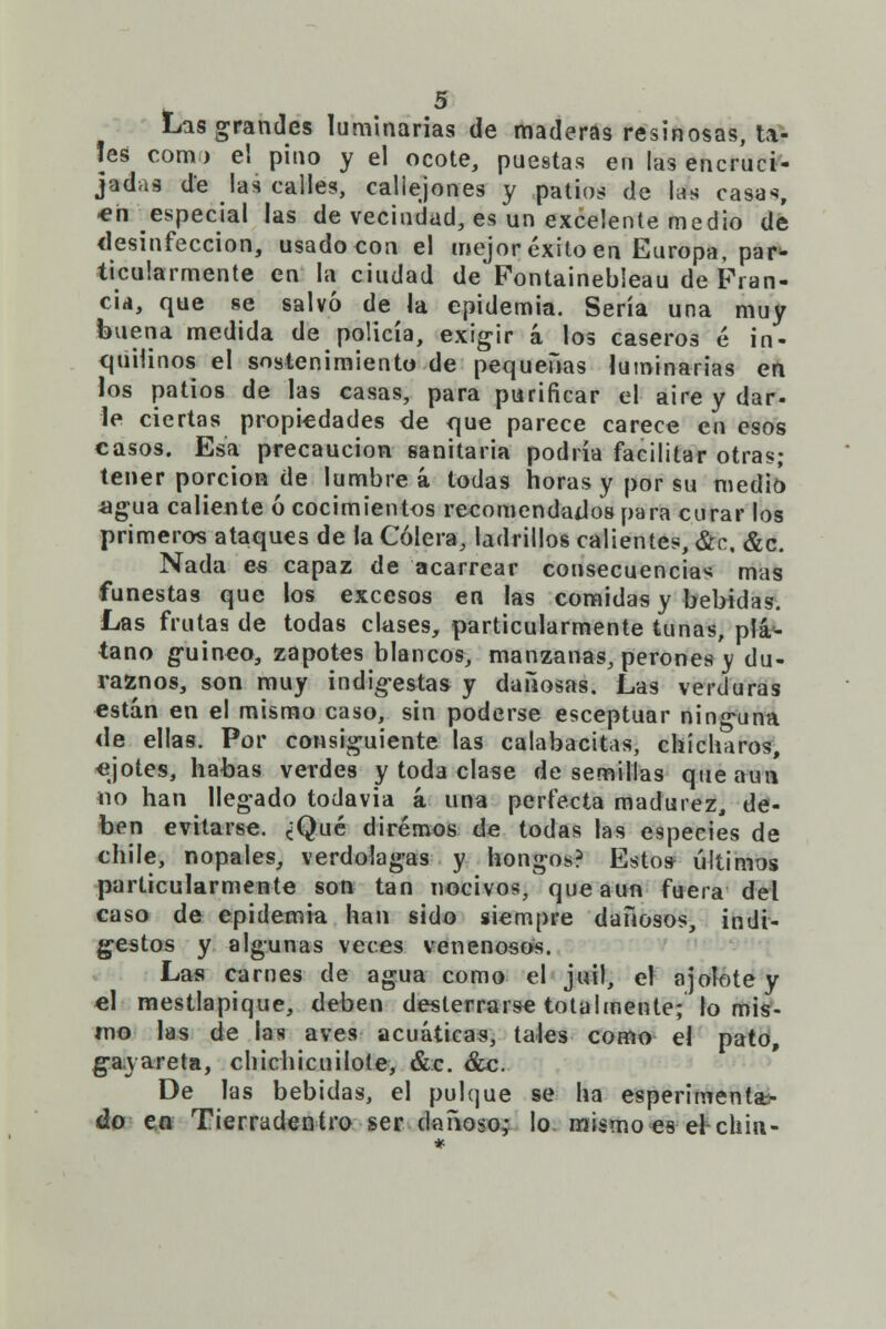 Lis grandes luminarias de maderas resinosas, ta- les com) e! pino y el ocote, puestas en las encruci- jadas de las calles, callejones y patios de las casas, *n especial las de vecindad, es un excelente medio dé desinfección, usado con el mejor éxito en Europa, par* ticularmente en la ciudad de Fontainebleau de Fran- cia, que se salvó de la epidemia. Sería una muy buena medida de policía, exigir á los caseros é in- cpirünos el sostenimiento de pequeñas luminarias en los patios de las casas, para purificar el aire y dar- le ciertas propiedades de que parece carece en esos casos. Esa precaución sanitaria podría facilitar otras; tener porción de lumbre á todas horas y por su medió agua caliente ó cocimientos recomendados para curar los primeros ataques de la Cólera, ladrillos calientes, &c, &c. Nada es capaz de acarrear consecuencias mas funestas que los excesos en las comidas y bebidas. Las frutas de todas clases, particularmente tunas, plá- tano guineo, zapotes blancos, manzanas, perones v du- raznos, son muy indigestas y dañosas. Las verduras están en el mismo caso, sin poderse esceptuar ninguna <le ellas. Por consiguiente las calabacitas, chícharos, «jotes, habas verdes y toda clase de semillas que aun «o han llegado todavía á una perfecta madurez, de- ben evitarse. ¿Qué diremos de todas las especies de chile, nopales, verdolagas y hongos? Estos últimos particularmente son tan nocivos, que aun fuera del caso de epidemia han sido siempre dañosos, indi- gestos y algunas veces venenosos. Las carnes de agua como el juil, el ajolote y el mestlapique, deben desterrarse totalmente; lo mis- mo las de las aves acuáticas, tales como el pato, gavareta, chichicuilote, &c. &c. De las bebidas, el pulque se ha esperimenta- áo en Tierradentro ser dañoso,- lo mismo es el chin-