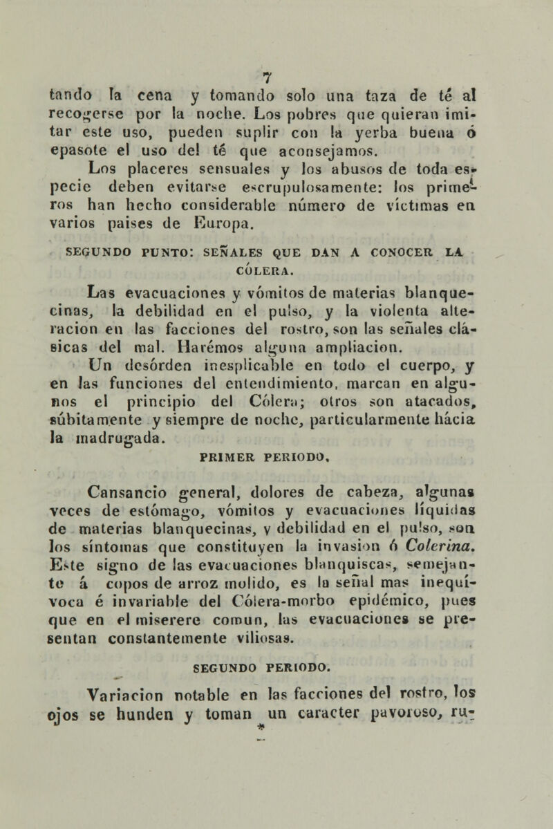 tando ía cena y tomando solo una taza de té al recocerse por la noche. Los pobres que quieran imi- tar este uso, pueden suplir con la yerba buena ó epasote el uso del té que aconsejamos. Los placeres sensuales y los abusos de toda es- pecie deben evitarse escrupulosamente: los prime- ros han hecho considerable número de víctimas en varios países de Europa. SEGUNDO PUNTO'. SEÑALES QUE DAN A CONOCER LA CÓLERA. Las evacuaciones y vómitos de materias blanque- cinas, la debilidad en el pulso, y la violenta alte- ración en las facciones del rostro, son las señales clá- sicas del mal. Haremos alguna ampliación. Un desorden inesplicable en todo el cuerpo, y en las funciones del entendimiento, marcan en algu- nos el principio del Cólem; otros son atacados, súbitamente y siempre de noche, particularmente hacia la madrugada. PRIMER PERIODO, Cansancio general, dolores de cabeza, algunas veces de estómago, vómitos y evacuaciones líquidas de materias blanquecinas, y debilidad en el pulso, .«orí los síntomas que constituyen lu invasión ó Colerina. Este signo de las evacuaciones blanquiscas, semejan? te á. copos de arroz molido, es la señal mas inequí- voca é invariable del Cólera-morbo epidémico, pues que en el miserere común, las evacuaciones se pre- sentan constantemente viliosas. SEGUNDO PERIODO. Variación notable en las facciones del rostro, los ojos se hunden y toman un carácter pavoroso, ru-