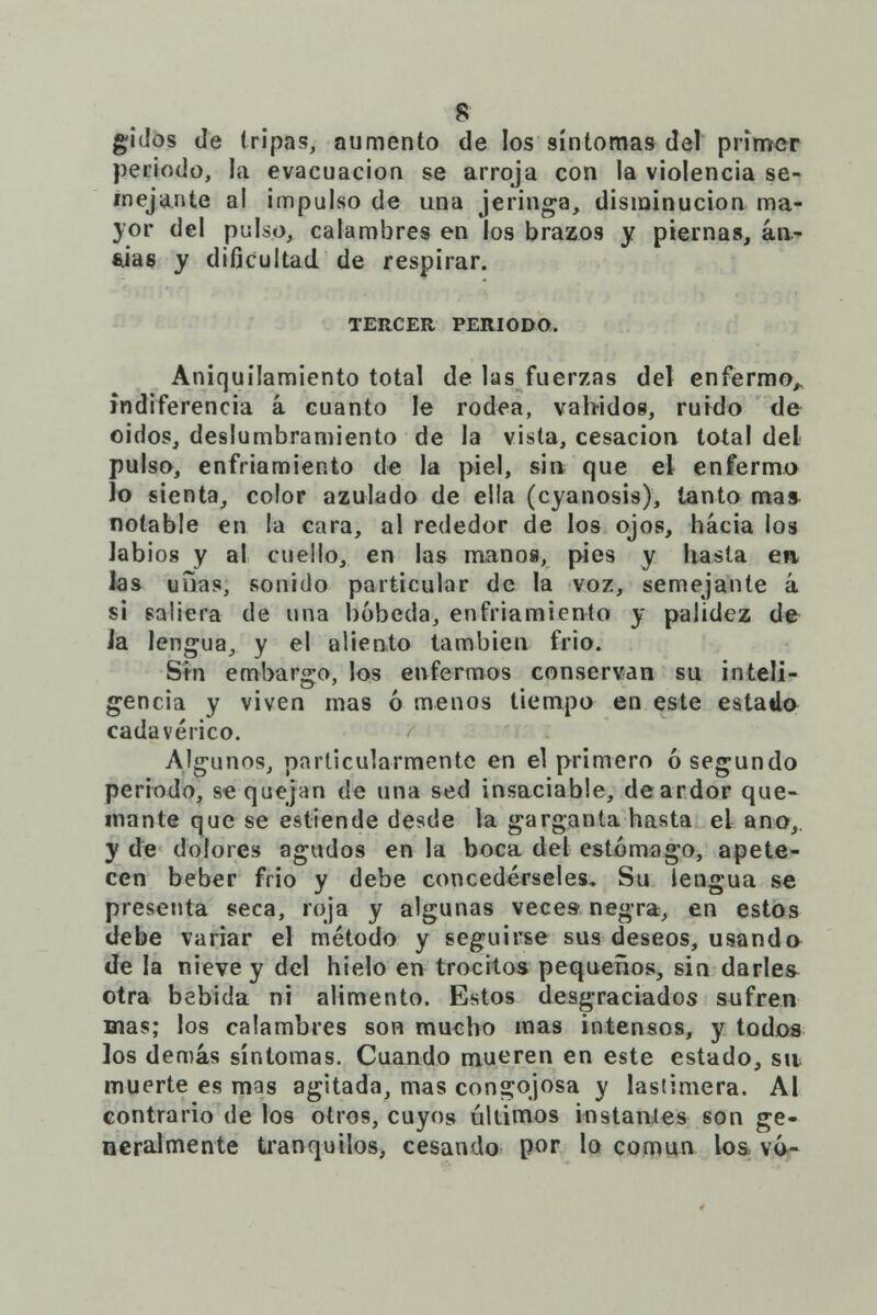 gidos de tripas, aumento de los síntomas del primer periodo, la evacuación se arroja con la violencia se- mejante al impulso de una jeringa, disminución ma- yor del pulso, calambres en los brazos y piernas, an- sias y dificultad de respirar. TERCER PERIODO. Aniquilamiento total de las fuerzas del enfermo,, indiferencia á cuanto le rodea, vahídos, ruido de oidos, deslumbramiento de Ja vista, cesación total del pulso, enfriamiento de la piel, sin que el enfermo lo sienta, color azulado de ella (cyanosis), tanto mas notable en la cara, al rededor de los ojos, hacia los labios y al cuello, en las manos, pies y hasta en. las unas, sonido particular de la voz, semejante á si saliera de una bóbeda, enfriamiento y palidez de Ja lengua, y el aliento también frió. Sin embargo, los enfermos conservan su inteli- gencia y viven mas ó menos tiempo en este estado cadavérico. Algunos, particularmente en el primero ó segundo periodo, se quejan de una sed insaciable, de ardor que- mante que se estiende desde la garganta hasta el ano,. y de dolores agudos en la boca del estómago, apete- cen beber frió y debe concedérseles. Su lengua se presenta seca, roja y algunas veces- negra, en estos debe variar el método y seguirse sus deseos, usando de la nieve y del hielo en trocitos pequeños, sin darles otra bebida ni alimento. Estos desgraciados sufren mas; los calambres son mucho mas intensos, y todos los demás síntomas. Cuando mueren en este estado, sit muerte es mas agitada, mas congojosa y lastimera. Al contrario de los otros, cuyos últimos instantes son ge- neralmente tranquilos, cesando por lo común los vó-