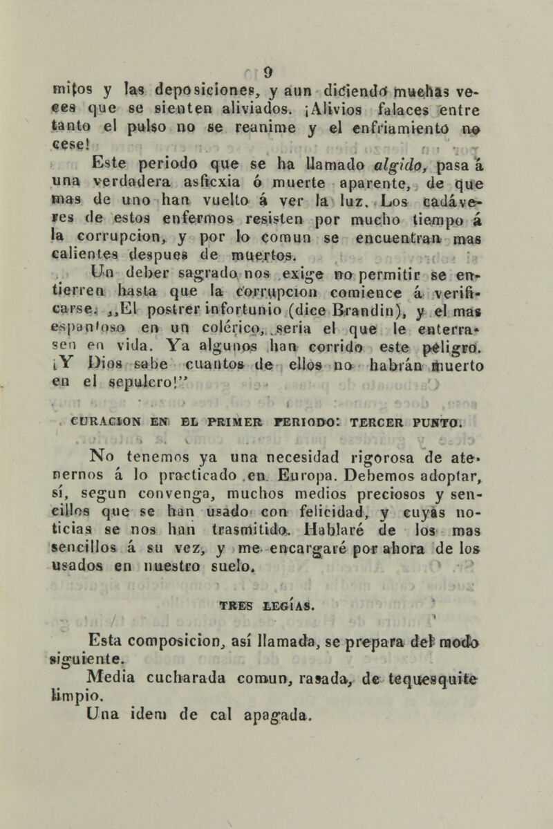 mijos y las deposiciones, y aun diciendo' muchas ve- ees que se sienten aliviados. ¡Alivios falaces entre tanto el pulso no se reanime y el enfriamiento n© cese! Este periodo que se ha llamado álgido, pasa á una verdadera asficxia ó muerte aparente, de que mas de uno han vuelto á ver la luz. Los cadáve- íes de estos enfermos resisten por mucho tiempo á la corrupción, y por lo común se encuentran mas calientes después de muertos. Un deber sagrado nos exige no permitir se en- tierren hasta que la corrupción comience á verifi- carse. ,,El postrer infortunio (dice Brandin), y el mas espantoso en un colérico, seria el que le enterra- sen en vida. Ya algunos han corrido este peligro. i Y Dios sabe cuantos de ellos no habrán muerto en el sepulcro! CURACIÓN EN EL PRIMER PERIODO: TERCER PUUTO. No tenemos ya una necesidad rigorosa de ate- nernos á lo practicado en. Europa. Debemos adoptar, sí, según convenga, muchos medios preciosos y sen- cillos que se han usado con felicidad, y cuyas no- ticias se nos han trasmitido. Hablaré de los mas sencillos á su vez, y me encargaré por ahora de los usados en nuestro suelo. TRES tEGÍAS. Esta composición, así llamada, se prepara del modo siguiente. Media cucharada común, rasada, de tequesquite limpio. Una ídem de cal apagada.