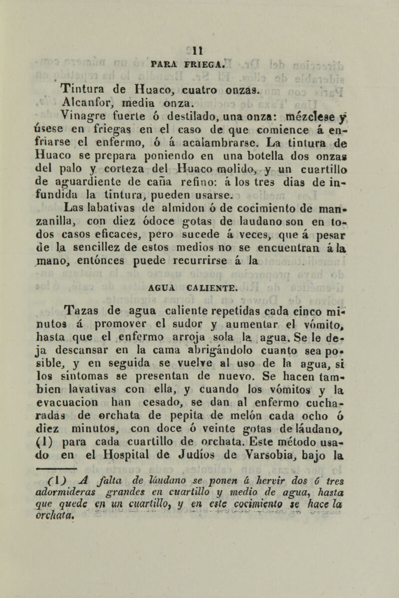 PARA FRIEGA. Tintura de Huaco, cuatro onzas. Alcanfor, media onza. Vinagre fuerte ó destilado, una onza: mézclese y úsese en friegas en el caso de que comience á en- friarse el enfermo, ó á acalambrarse. La tintura de Huaco se prepara poniendo en una botella dos onza» del palo y corteza del Huaco molido, y un cuartillo de aguardiente de caña refino: á los tres dias de in- fundida la tintura, pueden usarse. Las labativas de almidón ó de cocimiento de man- zanilla, con diez ódoce gotas de láudano son en to- dos casos eficaces, pero sucede á veces, que á pesar de la sencillez de estos medios no se encuentran ala mano, entonces puede recurrirse á la AGUA CALIENTE. Tazas de agua caliente repetidas cada cinco mi- nutos á promover el sudor y aumentar el vómito, hasta que el enfermo arroja sola la agua. Se le de- ja descansar en la cama abrigándolo cuanto sea po- sible, y en seguida se vuelve al uso de la agua, si los síntomas se presentan de nuevo. Se hacen tam- bién lavativas con ella, y cuando los vómitos y la evacuación han cesado, se dan al enfermo cucha- radas de orchata de pepita de melón cada ocho ó diez minutos, con doce ó veinte gotas de láudano, (1) para cada cuartillo de orchata. Este método usa- do en el Hospital de Judíos de Varsobia, bajo la ([) A falta de láudano se ponen á hervir dos 6 tres adormideras grandes en cuartillo y medio de agua, hasta que quede en un cuartillo^ y en este cocimiento se hace la orchata.