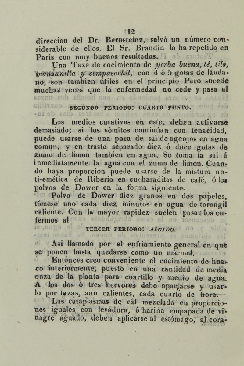 dirección del Dr. Bernsteinz, salvó un número con- siderable de ellos. El Sr. Brandin lo ha repetido en París con muy buenos resultados. Una Taza de cocimiento de yerba buena,t¿, tilo, manzanilla y sempasochil, con 4 ó 5 gotas de láuda- no, son también útiles en el principio Pero sucede muchas veces que la enfermedad no cede y pasa al segundo periodo: cuarto punto. Los medios curativos en este, deben activarse demasiado; si los vómitos contiuúan con tenacidad, puede usarse de una poca de sal de agenjos en agua común, y en traste separado diez ó doce gotas de zumo de limón también en agua. Se toma la sal é inmediatamente la agua con el zumo de limón. Cuan- do haya proporción puede usarse de la mistura an- ti-emética de Riberio en cucharadiias de café, ó los polvos de Dovver en la forma siguiente. Polvo de Dower diez granos en dos papeles, tómese uno cada diez minutos en agua de torongií caliente. Con la mayor rapidez suelen pasar los en- fermos al TERCER PERIODO! ÁLGIDO. Asi llamado por el enfriamiento general en que se ponen hasta quedarse como un mármol. Entonces creo conveniente el cocimiento de hua* co interiormente, puesto en una cantidad de media onza de la planta para cuartillo y medio de agua. A los dos ó tres hervores debe aparcarse y usar- lo por tazas, aun calientes, cada cuarto de hora. Las cataplasmas de cal mezclada en proporcio- nes iguales con levadura, ó harina empapada de vi- nagre aguado, deben aplicarse al estómago, aj cora-
