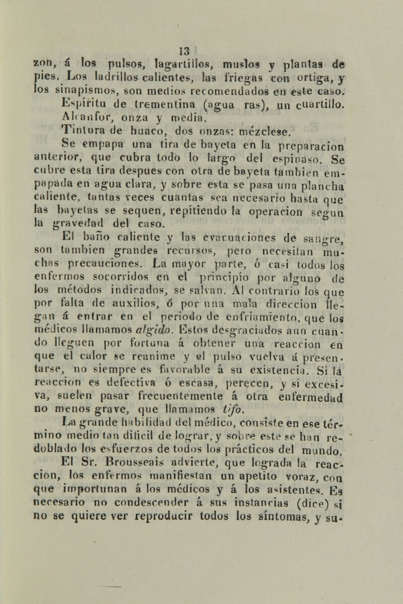 zon, á los pulsos, lagartillos, muslo9 y plantas de pies. Los ladrillos calientes, las friegas con ortiga, y los sinapismos, son medios recomendados en este caso. Espíritu de trementina (agua ras), un cuartillo. Alcanfor, onza y media. Tintura de huaco, dos onzas: mézclese. Se empapa una tira de bayeta en la preparación anterior, que cubra todo lo largo del espifláso. Se cubre esta tira después con otra de bayeta también em- papada en agua clara, y sobre es^ta se pasa una plancha caliente, tantas veces cuantas sea necesario hasta que las bayetas se sequen, repitiendo la operación según la gravedad del caso. El baño caliente y las evacúa* iones de sanare, son también grandes recursos, pero necesilan mu- chas precauciones. La mayor parte, ó casi todos los enfermos socorridos en el principio por alguno de los métodos indicados, se salvan. Al contrario los que por falta de auxilios, ó por una mala dirección lle- gan á entrar en el periodo de enfriamiento, que los médicos llamamos algido. Estos desgraciados aun cuan- do lleguen por fortuna á obtener una reacción en que el calor se reanime y el pulso vuelva á presen- tarse, no siempre es favorable á su existencia. Si lá reacción es defectiva ó escasa, perecen, y si excesi- va, suelen pasar frecuentemente á otra enfermedad no menos grave, que llamamos t>fo. La grande habilidad del médico, consiste en ese tér- mino medio lan diticil de lograr, y sobre este se han re- ' doblado los esfuerzos de todos los prácticos del mundo. El Sr. Brousseais advierte, que lograda la reac- ción, los enfermos manifiestan un apetito voraz, con que importunan á los médicos y á los asistentes. H)g necesario no condescender á sus instancias (dice) si no se quiere ver reproducir todos los síntomas, y su-