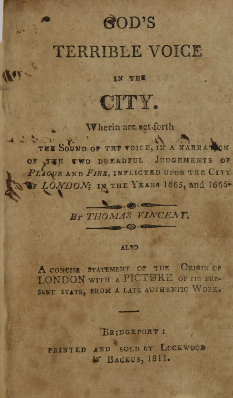 GOD'S TERRIBLE VOICE CITY. 4 Wherin are. act .forth thi Sound or nf toice, in- a n-arra-#cn OF vT^JE CWO DREADFUL JUDGEMENTS OF \ Plague and i7/;?*, inflicted upon the City V^^f LONDON', ih the Years 1665, and 1665- Br THOMAS VIJVCEAT. ALSO A GONCISI STATEMENT OF TITK Op.I«] LONDON with a PICTURE of its Si«T STATE, »ROM A LATE AUTHENTIC WORK, Bridgeport : nd sold by L W liACEUS, 1811. PRINTED AND SOLD BY LcCKWOO®