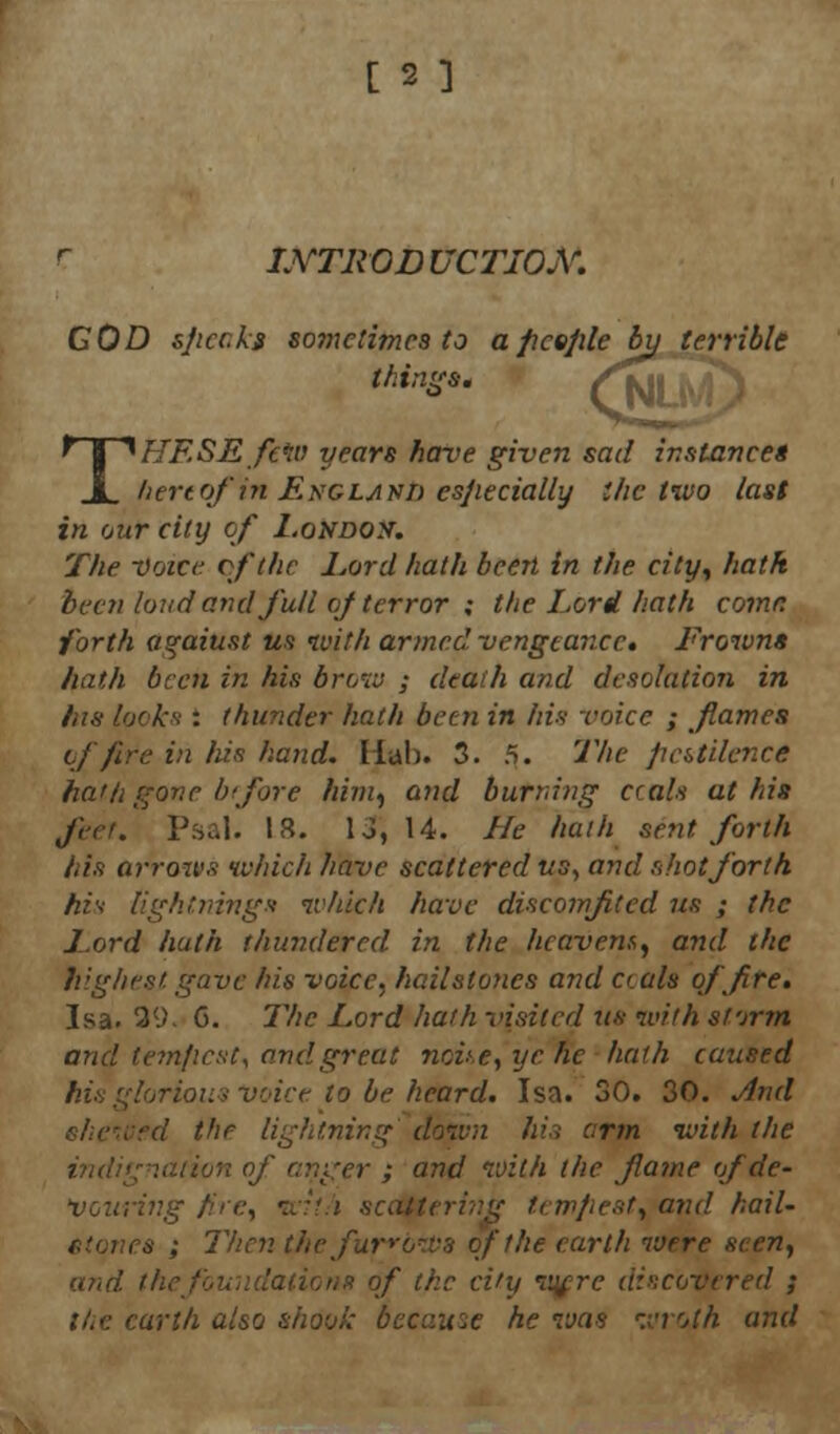 r INTRODUCTION. COD sjtccks so7nctimes to a ficejile bij terrible things; , THESE few years have given sad instance* hertof in ENGLAvm especially the two last in our city of London. The voice of the Lord hath been in the city, hath been loud and full of terror ; the Lord hath come forth against us with armed vengeance. Frowns hath been in his brow ; death and desolation in his looks : thunder hath been in his voice ; flames of fire in his hand. Hah. 3. 5. The pcU'dence ha'ti gone btfore him, and burning ccals at his Jeer. Psal. 13. lo, 14. He hath sent forth his arrows which have scattered ws, and shot forth his lightnings which have discomfited us ; the Lord hath thundered in the hcavem, and the highest gave his voice, hailstones and ctals of fire. Isa. 39. G. The Lord hath visited us with afrrm and temficst, and great none, ye he hath caused his glorious voice to be heard. Isa. 30. 30. And 'he lightning down his arm with the r ; and with the flame of de- lving fire, wii/i scattering t<■:mflest, and hail- es ; Then the furrows of the earth were seen, and. the J of the ci'y wjrc discovered ; the earth also shook became he was wroth and